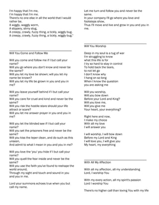 I'm happy that I'm me,                                  Let me turn and follow you and never be the
I’m happy that I'm me.                                  same.
There's no one else in all the world that I would       In your company I'll go where you love and
rather be.                                              footsteps show,
A wiggly, waggly worm,                                  Thus I'll move and live and grow in you and you in
A slippery, slimy slug,                                 me.
A creepy, crawly, fuzzy thing, a tickly, wiggly bug.
A creepy, crawly, fuzzy thing, a tickly, wiggly bug."

                                                        ________________________________________
                                                        Will You Worship
________________________________________
Will You Come and Follow Me                             Deep in my soul is a tug of war
                                                        I'm struggling to know
Will you come and follow me if I but call your          what this life is for
name?                                                   I try so hard to stay in control
Will you go where you don't know and never be           To hold back the tears,
the same?                                               to not let go
Will you let my love be shown; will you let my          I don't know why
name be known?                                          I hang on so long
Will you let my life be grown in you and you in         When I know the question
me?                                                     you are asking me

Will you leave yourself behind if I but call your       Will you worship,
name?                                                   Will you bow down
Will you care for cruel and kind and never be the       Before your Lord and King?
same?                                                   Will you love me,
Will you risk the hostile stare should your life        Will you give me
attract or scare?                                       Your heart, your everything?
Will you let me answer prayer in you and you in
me?                                                     Right here and now,
                                                        I make my choice
Will you let the blinded see if I but call your         With all my love
name?                                                   I will answer you
Will you set the prisoners free and never be the
same?                                                   I will worship. I will bow down
Will you kiss the leper clean, and do such as this      Before my Lord and King
unseen,                                                 I will love you, I will give you
And admit to what I mean in you and you in me?          My heart, my everything

Will you love the 'you' you hide if I but call your
name?
Will you quell the fear inside and never be the         ________________________________________
same?                                                   With All My Affection
Will you use the faith you've found to reshape the
world around,                                           With all my affection, all my understanding
Through my sight and touch and sound in you             Lord, I worship You
and you in me.
                                                        With my every action, all my spirit's passion
Lord your summons echoes true when you but              Lord I worship You
call my name.
                                                        There's no higher call than loving You with my life
 