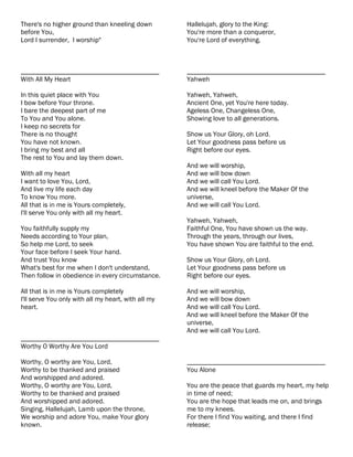 There's no higher ground than kneeling down          Hallelujah, glory to the King:
before You,                                          You're more than a conqueror,
Lord I surrender, I worship"                         You're Lord of everything.



________________________________________             ________________________________________
With All My Heart                                    Yahweh

In this quiet place with You                         Yahweh, Yahweh,
I bow before Your throne.                            Ancient One, yet You're here today.
I bare the deepest part of me                        Ageless One, Changeless One,
To You and You alone.                                Showing love to all generations.
I keep no secrets for
There is no thought                                  Show us Your Glory, oh Lord.
You have not known.                                  Let Your goodness pass before us
I bring my best and all                              Right before our eyes.
The rest to You and lay them down.
                                                     And we will worship,
With all my heart                                    And we will bow down
I want to love You, Lord,                            And we will call You Lord.
And live my life each day                            And we will kneel before the Maker Of the
To know You more.                                    universe,
All that is in me is Yours completely,               And we will call You Lord.
I'll serve You only with all my heart.
                                                     Yahweh, Yahweh,
You faithfully supply my                             Faithful One, You have shown us the way.
Needs according to Your plan,                        Through the years, through our lives,
So help me Lord, to seek                             You have shown You are faithful to the end.
Your face before I seek Your hand.
And trust You know                                   Show us Your Glory, oh Lord.
What's best for me when I don't understand,          Let Your goodness pass before us
Then follow in obedience in every circumstance.      Right before our eyes.

All that is in me is Yours completely                And we will worship,
I'll serve You only with all my heart, with all my   And we will bow down
heart.                                               And we will call You Lord.
                                                     And we will kneel before the Maker Of the
                                                     universe,
                                                     And we will call You Lord.
________________________________________
Worthy O Worthy Are You Lord

Worthy, O worthy are You, Lord,                      ________________________________________
Worthy to be thanked and praised                     You Alone
And worshipped and adored.
Worthy, O worthy are You, Lord,                      You are the peace that guards my heart, my help
Worthy to be thanked and praised                     in time of need;
And worshipped and adored.                           You are the hope that leads me on, and brings
Singing, Hallelujah, Lamb upon the throne,           me to my knees.
We worship and adore You, make Your glory            For there I find You waiting, and there I find
known.                                               release;
 