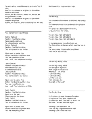 So, with all my heart I'll worship, and unto You I'll   And I exalt Your holy name on high.
sing.
For You alone deserve all glory, for You alone
deserve all praise;
Father, we worship and adore You, Father, we            ________________________________________
long to see Your face.                                  You Are Holy
For You alone deserve all glory, for you alone
deserve all praise;                                     You raised the mountains up and laid the valleys
Father, we love You, and we worship You this day.       low.
                                                        You lift the humble heart and break the prideful
                                                        soul.
                                                        You chase the darkness from my life,
________________________________________                Lord, you make me whole.
You Alone Deserve Our Praise
                                                        You are holy. Holy is the Lord.
Father (Father)                                         You are holy. Holy is the Lord.
We love You (We love You)                               You are holy, holy. Holy is the Lord.
We are gathered here
To celebrate and worship.                               In your power and your glory I can see
Father (Father)                                         The God of love and grace who's reaching out to
We love You (We love You)                               me.
You alone deserve our praise.                           I've been made righteous by your blood,
                                                        Lord you've set me free.
I just want to praise You,
Lift my hands and say I love You
You are everything to me
And I exalt Your holy name on high.                     ________________________________________
                                                        You are my Hiding Place
Jesus (Jesus)
We love You (We love You)                               You are my hiding place
Perfect Lamb of God,                                    You always fill my heart
Sacrificed to save us.                                  With songs of deliverance
Jesus (Jesus)                                           Whenever I am afraid
We love You (We love You)                               I will trust in You
You alone deserve our praise.                           I will trust in You
                                                        Let the weak say
I just want to praise You,                              'I am strong in the
Lift my hands and say I love You                        Strength of the Lord.'
You are everything to me
And I exalt Your holy name on high.

Spirit (Spirit)                                         ________________________________________
We love You (We love You)                               You Are My King
Lead us in the way
Make us more like Jesus                                 I'm forgiven because You were forsaken
Spirit (Spirit)                                         I'm accepted, You were condemned
We love You (We love You)                               I'm alive and well, Your Spirit is within me
You alone deserve our praise.                           Because You died and rose again

I just want to praise You,                              Amazing love, how can it be
Lift my hands and say I love You                        That You my King would die for me?
You are everything to me                                Amazing love, I know it's true
 