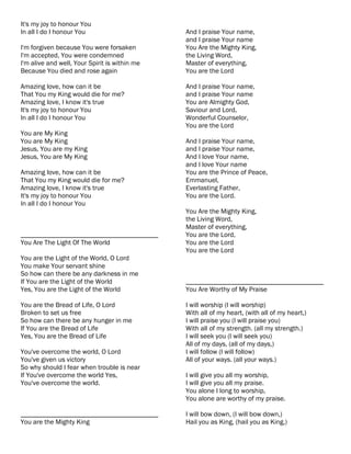 It's my joy to honour You
In all I do I honour You                       And I praise Your name,
                                               and I praise Your name
I'm forgiven because You were forsaken         You Are the Mighty King,
I'm accepted, You were condemned               the Living Word,
I'm alive and well, Your Spirit is within me   Master of everything,
Because You died and rose again                You are the Lord

Amazing love, how can it be                    And I praise Your name,
That You my King would die for me?             and I praise Your name
Amazing love, I know it's true                 You are Almighty God,
It's my joy to honour You                      Saviour and Lord,
In all I do I honour You                       Wonderful Counselor,
                                               You are the Lord
You are My King
You are My King                                And I praise Your name,
Jesus, You are my King                         and I praise Your name,
Jesus, You are My King                         And I love Your name,
                                               and I love Your name
Amazing love, how can it be                    You are the Prince of Peace,
That You my King would die for me?             Emmanuel,
Amazing love, I know it's true                 Everlasting Father,
It's my joy to honour You                      You are the Lord.
In all I do I honour You
                                               You Are the Mighty King,
                                               the Living Word,
                                               Master of everything,
________________________________________       You are the Lord,
You Are The Light Of The World                 You are the Lord
                                               You are the Lord
You are the Light of the World, O Lord
You make Your servant shine
So how can there be any darkness in me
If You are the Light of the World              ________________________________________
Yes, You are the Light of the World            You Are Worthy of My Praise

You are the Bread of Life, O Lord              I will worship (I will worship)
Broken to set us free                          With all of my heart, (with all of my heart,)
So how can there be any hunger in me           I will praise you (I will praise you)
If You are the Bread of Life                   With all of my strength. (all my strength.)
Yes, You are the Bread of Life                 I will seek you (I will seek you)
                                               All of my days, (all of my days,)
You've overcome the world, O Lord              I will follow (I will follow)
You've given us victory                        All of your ways. (all your ways.)
So why should I fear when trouble is near
If You've overcome the world Yes,              I will give you all my worship,
You've overcome the world.                     I will give you all my praise.
                                               You alone I long to worship,
                                               You alone are worthy of my praise.

________________________________________       I will bow down, (I will bow down,)
You are the Mighty King                        Hail you as King, (hail you as King,)
 