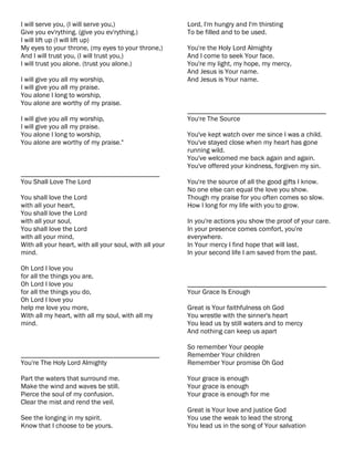I will serve you, (I will serve you,)                    Lord, I'm hungry and I'm thirsting
Give you ev'rything. (give you ev'rything.)              To be filled and to be used.
I will lift up (I will lift up)
My eyes to your throne, (my eyes to your throne,)        You're the Holy Lord Almighty
And I will trust you, (I will trust you,)                And I come to seek Your face.
I will trust you alone. (trust you alone.)               You're my light, my hope, my mercy,
                                                         And Jesus is Your name.
I will give you all my worship,                          And Jesus is Your name.
I will give you all my praise.
You alone I long to worship,
You alone are worthy of my praise.
                                                         ________________________________________
I will give you all my worship,                          You're The Source
I will give you all my praise.
You alone I long to worship,                             You've kept watch over me since I was a child.
You alone are worthy of my praise."                      You've stayed close when my heart has gone
                                                         running wild.
                                                         You've welcomed me back again and again.
                                                         You've offered your kindness, forgiven my sin.
________________________________________
You Shall Love The Lord                                  You're the source of all the good gifts I know.
                                                         No one else can equal the love you show.
You shall love the Lord                                  Though my praise for you often comes so slow.
with all your heart,                                     How I long for my life with you to grow.
You shall love the Lord
with all your soul,                                      In you're actions you show the proof of your care.
You shall love the Lord                                  In your presence comes comfort, you're
with all your mind,                                      everywhere.
With all your heart, with all your soul, with all your   In Your mercy I find hope that will last.
mind.                                                    In your second life I am saved from the past.

Oh Lord I love you
for all the things you are,
Oh Lord I love you                                       ________________________________________
for all the things you do,                               Your Grace Is Enough
Oh Lord I love you
help me love you more,                                   Great is Your faithfulness oh God
With all my heart, with all my soul, with all my         You wrestle with the sinner's heart
mind.                                                    You lead us by still waters and to mercy
                                                         And nothing can keep us apart

                                                         So remember Your people
________________________________________                 Remember Your children
You're The Holy Lord Almighty                            Remember Your promise Oh God

Part the waters that surround me.                        Your grace is enough
Make the wind and waves be still.                        Your grace is enough
Pierce the soul of my confusion.                         Your grace is enough for me
Clear the mist and rend the veil.
                                                         Great is Your love and justice God
See the longing in my spirit.                            You use the weak to lead the strong
Know that I choose to be yours.                          You lead us in the song of Your salvation
 