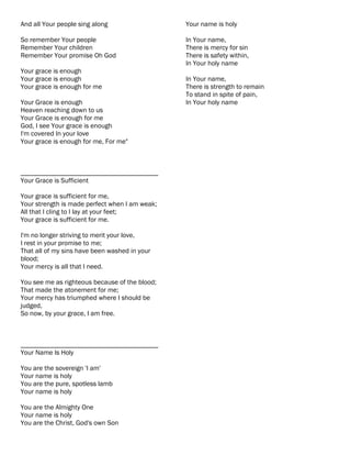 And all Your people sing along                  Your name is holy

So remember Your people                         In Your name,
Remember Your children                          There is mercy for sin
Remember Your promise Oh God                    There is safety within,
                                                In Your holy name
Your grace is enough
Your grace is enough                            In Your name,
Your grace is enough for me                     There is strength to remain
                                                To stand in spite of pain,
Your Grace is enough                            In Your holy name
Heaven reaching down to us
Your Grace is enough for me
God, I see Your grace is enough
I'm covered In your love
Your grace is enough for me, For me"



________________________________________
Your Grace is Sufficient

Your grace is sufficient for me,
Your strength is made perfect when I am weak;
All that I cling to I lay at your feet;
Your grace is sufficient for me.

I'm no longer striving to merit your love,
I rest in your promise to me;
That all of my sins have been washed in your
blood;
Your mercy is all that I need.

You see me as righteous because of the blood;
That made the atonement for me;
Your mercy has triumphed where I should be
judged,
So now, by your grace, I am free.



________________________________________
Your Name Is Holy

You are the sovereign 'I am'
Your name is holy
You are the pure, spotless lamb
Your name is holy

You are the Almighty One
Your name is holy
You are the Christ, God's own Son
 