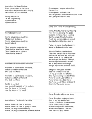 Come into the Holy of Holies
Enter by the blood of the Lamb                One day every tongue will confess
Come into His presence with singing           You are God
Worship at the throne of God                  One day every knee will bow
                                              Still the greatest treasure remains for those
Lifting holy hands                            Who gladly choose You now
To the King of kings
Worship Jesus
Worship Jesus"
                                              ________________________________________
                                              Come Thou Fount of Every Blessing

________________________________________      Come, Thou Fount of every blessing,
Come Let Us Reason                            Tune my heart to sing Thy grace;
                                              Streams of mercy, never ceasing,
Come, let us reason together,                 Call for songs of loudest praise.
That's what God says.                         Teach me some melodious sonnet,
Come, let us reason together,                 Sung by flaming tongues above;
Says the Lord.
                                              Praise His name - I'm fixed upon it -
Thro' your sins be as scarlet,                Name of God's redeeming love.
They shall be as white as snow;
Thro' they be red as crimson,                 Hitherto Thy love has blest me;
They shall be as wool.                        Thou hast brought me to this place;
                                              And I know Thy hand will bring me
                                              Safely home by Thy good grace.
                                              Jesus sought me when a stranger,
________________________________________      Wandering from the fold of God;
Come Let Us Worship and Bow Down              He, to rescue me from danger,
                                              Bought me with His precious blood.
Come let us worship and bow down,
Let us kneel before the Lord,                 O to grace how great a debtor
Our God, our Maker                            Daily I'm constrained to be!
                                              Let Thy goodness, like a fetter,
Come let us worship and bow down,             Bind my wandering heart to Thee :
Let us kneel before the Lord,                 Prone to wander, Lord, I feel it,
Our God, our Maker                            Prone to leave the God I love;
                                              Here's my heart, O take and seal it:
For He is our God,                            Seal it for Thy courts above.
And we are the people of His pasture,
And the sheep of His hand,
Just the sheep of His hand.
                                              ________________________________________
                                              Come, Thou Long-Expected Jesus

________________________________________      Come, Thou long expected Jesus,
Come Now Is The Time To Worship               Born to set Thy people free;
                                              From our fears and sins release us;
Come, now is the time to worship              Let us find our rest in Thee.
Come, now is the time to give your heart      Israel's strength and consolation,
Come, just as you are to worship              Hope of all the earth Thou art;
Come, just as you are before your God, Come   Dear desire of ev'ry nation,
 