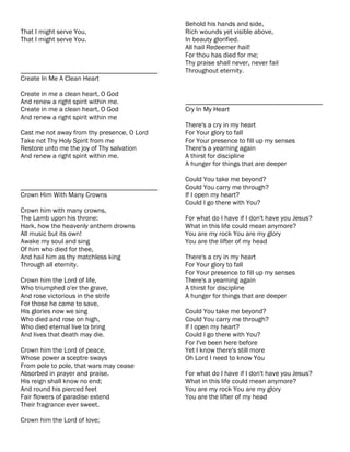 Behold his hands and side,
That I might serve You,                      Rich wounds yet visible above,
That I might serve You.                      In beauty glorified.
                                             All hail Redeemer hail!
                                             For thou has died for me;
                                             Thy praise shall never, never fail
________________________________________     Throughout eternity.
Create In Me A Clean Heart

Create in me a clean heart, O God
And renew a right spirit within me.          ________________________________________
Create in me a clean heart, O God            Cry In My Heart
And renew a right spirit within me
                                             There's a cry in my heart
Cast me not away from thy presence, O Lord   For Your glory to fall
Take not Thy Holy Spirit from me             For Your presence to fill up my senses
Restore unto me the joy of Thy salvation     There's a yearning again
And renew a right spirit within me.          A thirst for discipline
                                             A hunger for things that are deeper

                                             Could You take me beyond?
________________________________________     Could You carry me through?
Crown Him With Many Crowns                   If I open my heart?
                                             Could I go there with You?
Crown him with many crowns,
The Lamb upon his throne:                    For what do I have if I don't have you Jesus?
Hark, how the heavenly anthem drowns         What in this life could mean anymore?
All music but its own!                       You are my rock You are my glory
Awake my soul and sing                       You are the lifter of my head
Of him who died for thee,
And hail him as thy matchless king           There's a cry in my heart
Through all eternity.                        For Your glory to fall
                                             For Your presence to fill up my senses
Crown him the Lord of life,                  There's a yearning again
Who triumphed o'er the grave,                A thirst for discipline
And rose victorious in the strife            A hunger for things that are deeper
For those he came to save,
His glories now we sing                      Could You take me beyond?
Who died and rose on high,                   Could You carry me through?
Who died eternal live to bring               If I open my heart?
And lives that death may die.                Could I go there with You?
                                             For I've been here before
Crown him the Lord of peace,                 Yet I know there's still more
Whose power a sceptre sways                  Oh Lord I need to know You
From pole to pole, that wars may cease
Absorbed in prayer and praise.               For what do I have if I don't have you Jesus?
His reign shall know no end;                 What in this life could mean anymore?
And round his pierced feet                   You are my rock You are my glory
Fair flowers of paradise extend              You are the lifter of my head
Their fragrance ever sweet.

Crown him the Lord of love;
 