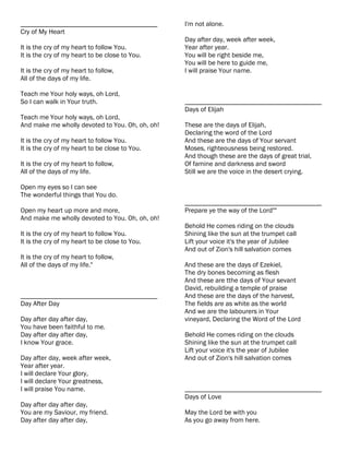 ________________________________________         I'm not alone.
Cry of My Heart
                                                 Day after day, week after week,
It is the cry of my heart to follow You.         Year after year.
It is the cry of my heart to be close to You.    You will be right beside me,
                                                 You will be here to guide me,
It is the cry of my heart to follow,             I will praise Your name.
All of the days of my life.

Teach me Your holy ways, oh Lord,
So I can walk in Your truth.                     ________________________________________
                                                 Days of Elijah
Teach me Your holy ways, oh Lord,
And make me wholly devoted to You. Oh, oh, oh!   These are the days of Elijah,
                                                 Declaring the word of the Lord
It is the cry of my heart to follow You.         And these are the days of Your servant
It is the cry of my heart to be close to You.    Moses, righteousness being restored.
                                                 And though these are the days of great trial,
It is the cry of my heart to follow,             Of famine and darkness and sword
All of the days of my life.                      Still we are the voice in the desert crying.

Open my eyes so I can see
The wonderful things that You do.
                                                 ________________________________________
Open my heart up more and more,                  Prepare ye the way of the Lord""
And make me wholly devoted to You. Oh, oh, oh!
                                                 Behold He comes riding on the clouds
It is the cry of my heart to follow You.         Shining like the sun at the trumpet call
It is the cry of my heart to be close to You.    Lift your voice it's the year of Jubilee
                                                 And out of Zion's hill salvation comes
It is the cry of my heart to follow,
All of the days of my life."                     And these are the days of Ezekiel,
                                                 The dry bones becoming as flesh
                                                 And these are tthe days of Your sevant
                                                 David, rebuilding a temple of praise
________________________________________         And these are the days of the harvest,
Day After Day                                    The fields are as white as the world
                                                 And we are the labourers in Your
Day after day after day,                         vineyard, Declaring the Word of the Lord
You have been faithful to me.
Day after day after day,                         Behold He comes riding on the clouds
I know Your grace.                               Shining like the sun at the trumpet call
                                                 Lift your voice it's the year of Jubilee
Day after day, week after week,                  And out of Zion's hill salvation comes
Year after year.
I will declare Your glory,
I will declare Your greatness,
I will praise You name.                          ________________________________________
                                                 Days of Love
Day after day after day,
You are my Saviour, my friend.                   May the Lord be with you
Day after day after day,                         As you go away from here.
 
