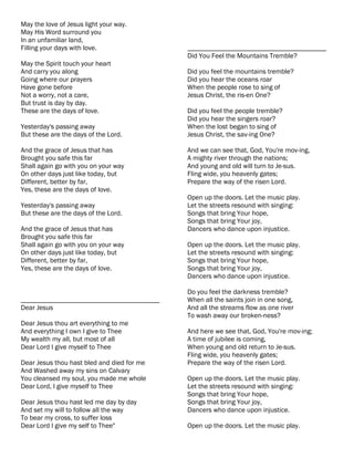 May the love of Jesus light your way.
May His Word surround you
In an unfamiliar land,
Filling your days with love.                ________________________________________
                                            Did You Feel the Mountains Tremble?
May the Spirit touch your heart
And carry you along                         Did you feel the mountains tremble?
Going where our prayers                     Did you hear the oceans roar
Have gone before                            When the people rose to sing of
Not a worry, not a care,                    Jesus Christ, the ris-en One?
But trust is day by day.
These are the days of love.                 Did you feel the people tremble?
                                            Did you hear the singers roar?
Yesterday's passing away                    When the lost began to sing of
But these are the days of the Lord.         Jesus Christ, the sav-ing One?

And the grace of Jesus that has             And we can see that, God, You're mov-ing,
Brought you safe this far                   A mighty river through the nations;
Shall again go with you on your way         And young and old will turn to Je-sus.
On other days just like today, but          Fling wide, you heavenly gates;
Different, better by far,                   Prepare the way of the risen Lord.
Yes, these are the days of love.
                                            Open up the doors. Let the music play.
Yesterday's passing away                    Let the streets resound with singing:
But these are the days of the Lord.         Songs that bring Your hope,
                                            Songs that bring Your joy,
And the grace of Jesus that has             Dancers who dance upon injustice.
Brought you safe this far
Shall again go with you on your way         Open up the doors. Let the music play.
On other days just like today, but          Let the streets resound with singing:
Different, better by far,                   Songs that bring Your hope,
Yes, these are the days of love.            Songs that bring Your joy,
                                            Dancers who dance upon injustice.

                                            Do you feel the darkness tremble?
________________________________________    When all the saints join in one song,
Dear Jesus                                  And all the streams flow as one river
                                            To wash away our broken-ness?
Dear Jesus thou art everything to me
And everything I own I give to Thee         And here we see that, God, You're mov-ing;
My wealth my all, but most of all           A time of jubilee is coming,
Dear Lord I give myself to Thee             When young and old return to Je-sus.
                                            Fling wide, you heavenly gates;
Dear Jesus thou hast bled and died for me   Prepare the way of the risen Lord.
And Washed away my sins on Calvary
You cleansed my soul, you made me whole     Open up the doors. Let the music play.
Dear Lord, I give myself to Thee            Let the streets resound with singing:
                                            Songs that bring Your hope,
Dear Jesus thou hast led me day by day      Songs that bring Your joy,
And set my will to follow all the way       Dancers who dance upon injustice.
To bear my cross, to suffer loss
Dear Lord I give my self to Thee"           Open up the doors. Let the music play.
 