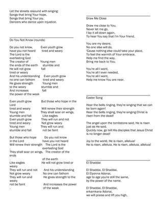 Let the streets resound with singing:
Songs that bring Your hope,                          ________________________________________
Songs that bring Your joy,                           Draw Me Close
Dancers who dance upon injustice.
                                                     Draw me close to You,
                                                     Never let me go,
                                                     I lay it all down again,
________________________________________             To hear You say that I'm Your friend.
Do You Not Know (rounds)
                                                     You are my desire,
Do you not know,      Even youth grow                No one else will do,
have you not heard     tired and weary               'Cause nothing else could take your place,
The Lord is the                                      To feel the warmth of Your embrace,
everlasting God                                      Help me find the way,
The creator of        Young men                      Bring me back to You.
the ends of the earth    stumble and
He will not grow      fall                           You're all I want,
tired or weary                                       You're all I ever needed,
And his understanding Even youth grow                You're all I want,
no one can fathom        tired and weary             Help me know You are near.
He gives strength       Young men
to the weary           stumble and
And increases           fall
the power of the weak                                ________________________________________
                                                     Easter Song
Even youth grow        But those who hope in the
Lord                                                 Hear the bells ringing, they're singing that we can
tired and weary         Will renew their strength    be born again!
Young men              They shall soar on wings,     Hear the bells ringing, they're singing Christ is
stumble and fall        Like eagles                  risen from the dead!
Even youth grow        They will run and not
tired and weary         Not grow weary               The angel upon the tombstone said, He is risen
Young men              They will run and             just as He said.
stumble and fall        not be faint                 Quickly now, go tell His disciples that Jesus Christ
                                                     is no longer dead!
But those who hope         Do you not know
in the Lord              have you not heard          Joy to the world, He is risen, alleluia!
Will renew their strength The Lord is the            He is risen, alleluia, He is risen, alleluia, alleluia!
.                        everlasting God
They shall soar on wings, The creator of the
ends
.                        of the earth                ________________________________________
Like eagles              He will not grow tired or   El Shaddai
weary
They will run and not     And his understanding      El Shaddai, El Shaddai,
Not grow weary            No one can fathom          El Elyonna Adonai,
They will run and         He gives strength to the   age to age you're still the same,
weary                                                by the power of the name.
not be faint              And increases the power
.                         of the weak                El Shaddai, El Shaddai,
                                                     erkamkana Adonai,
                                                     we will praise and lift you high,
 