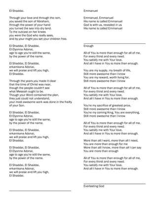 El Shaddai.                                      Emmanuel

Through your love and through the ram,           Emmanuel, Emmanuel
you saved the son of Abraham,                    His name is called Emmanuel
through the power of your hand                   God is with us, revealed in us
you turned the sea into dry land.                His name is called Emmanuel
To the outcast on her knees
you were the God who really sees,
and by your might you set your children free.
                                                 ________________________________________
El Shaddai, El Shaddai,                          Enough
El Elyonna Adonai,
age to age you're still the same,                All of You is more than enough for all of me,
by the power of the name.                        For every thirst and every need.
                                                 You satisfy me with Your love,
El Shaddai, El Shaddai,                          And all I have in You is more than enough.
erkamkana Adonai,
we will praise and lift you high,                You are my supply, my breath of life,
El Shaddai.                                      Still more awesome than I know
                                                 You are my reward, worth living for,
Through the years you made it clear              Still more awesome than I know
that the time of Christ was near,
though the people couldn't see                   All of You is more than enough for all of me,
what Messiah ought to be.                        For every thirst and every need.
Though your Word contained the plan,             You satisfy me with Your love,
they just could not understand,                  And all I have in You is more than enough.
your most awesome work was done in the frailty
of your Son.                                     You're my sacrifice of greatest price,
                                                 Still more awesome than I know
El Shaddai, El Shaddai,                          You're my coming King, You are everything,
El Elyonna Adonai,                               Still more awesome than I know
age to age you're still the same,
by the power of the name.                        All of You is more than enough for all of me,
                                                 For every thirst and every need.
El Shaddai, El Shaddai,                          You satisfy me with Your love,
erkamkana Adonai,                                And all I have in You is more than enough.
we will praise and lift you high,
El Shaddai.                                      More than all I want, more than all I need,
                                                 You are more than enough for me
El Shaddai, El Shaddai,                          More than all I know, more than all I can say
El Elyonna Adonai,                               You are more than enough
age to age you're still the same,
by the power of the name.                        All of You is more than enough for all of me,
                                                 For every thirst and every need.
El Shaddai, El Shaddai,                          You satisfy me with Your love,
erkamkana Adonai,                                And all I have in You is more than enough.
we will praise and lift you high,
El Shaddai.

                                                 ________________________________________
                                                 Everlasting God
________________________________________
 