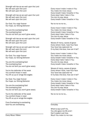 Strength will rise as we wait upon the Lord
We will wait upon the Lord                    Every move I make I make in You
We will wait upon the Lord                    You make me move Jesus
                                              Every breath I take I breathe in You
Strength will rise as we wait upon the Lord   Every step I take I take in You
We will wait upon the Lord                    You are my way Jesus
We will wait upon the Lord                    Every breath I take I breathe in You

Our God, You reign forever                    Na na na na na na...
Our hope, our Strong Deliverer
                                              Every move I make I make in You
You are the everlasting God                   You make me move Jesus
The everlasting God                           Every breath I take I breathe in You
You do not faint you won't grow weary         Every step I take I take in You
                                              You are my way Jesus
Strength will rise as we wait upon the Lord   Every breath I take I breathe in You
We will wait upon the Lord
We will wait upon the Lord                    Waves of mercy, waves of grace
                                              Every where I look, I see Your face
Strength will rise as we wait upon the Lord   Your love has captured me
We will wait upon the Lord                    O my God, this love, how can it be?
We will wait upon the Lord
                                              Every move I make I make in You
Our God, You reign forever                    You make me move Jesus
Our hope, our Strong Deliverer                Every breath I take I breathe in You
                                              Every step I take I take in You
You are the everlasting God                   You are my way Jesus
The everlasting God                           Every breath I take I breathe in You
You do not faint you won't grow weary
                                              Waves of mercy, waves of grace
You're the defender of the weak               Every where I look, I see Your face
You comfort those in need                     Your love has captured me
You lift us up on wings like eagles           O my God, this love, how can it be?

Our God, You reign forever                    Every move I make I make in You
Our hope, our Strong Deliverer                You make me move Jesus
                                              Every breath I take I breathe in You
You are the everlasting God                   Every step I take I take in You
The everlasting God                           You are my way Jesus
You do not faint you won't grow weary         Every breath I take I breathe in You

You're the defender of the weak               Na na na na na na...
You comfort those in need
You lift us up on wings like eagles

From Everlasting to everlasting               ________________________________________
God You are everlasting                       Everyday

                                              What to say Lord? it's,
                                              You who gave me life and I
________________________________________      Can't explain just how,
Every Move I Make                             Much You mean to me now
 