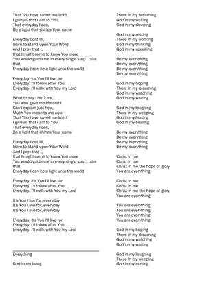 That You have saved me Lord,                     There in my breathing
I give all that I am to You                      God in my waking
That everyday I can,                             God in my sleeping
Be a light that shines Your name
                                                 God in my resting
Everyday Lord I'll,                              There in my working
learn to stand upon Your Word                    God in my thinking
And I pray that I,                               God in my speaking
that I might come to know You more
You would guide me in every single step I take   Be my everything
that                                             Be my everything
Everyday I can be a light unto the world         Be my everything
                                                 Be my everything
Everyday, it's You I'll live for
Everyday, I'll follow after You                  God in my hoping
Everyday, I'll walk with You my Lord             There in my dreaming
                                                 God in my watching
What to say Lord? it's,                          God in my waiting
You who gave me life and I
Can't explain just how,                          God in my laughing
Much You mean to me now                          There in my weeping
That You have saved me Lord,                     God in my hurting
I give all that I am to You                      God in my healing
That everyday I can,
Be a light that shines Your name                 Be my everything
                                                 Be my everything
Everyday Lord I'll,                              Be my everything
learn to stand upon Your Word                    Be my everything
And I pray that I,
that I might come to know You more               Christ in me
You would guide me in every single step I take   Christ in me
that                                             Christ in me the hope of glory
Everyday I can be a light unto the world         You are everything

Everyday, it's You I'll live for                 Christ in me
Everyday, I'll follow after You                  Christ in me
Everyday, I'll walk with You my Lord             Christ in me the hope of glory
                                                 You are everything
It's You I live for, everyday
It's You I live for, everyday                    You are everything
It's You I live for, everyday                    You are everything
                                                 You are everything
Everyday, it's You I'll live for                 You are everything
Everyday, I'll follow after You
Everyday, I'll walk with You my Lord             God in my hoping
                                                 There in my dreaming
                                                 God in my watching
                                                 God in my waiting
________________________________________
Everything                                       God in my laughing
                                                 There in my weeping
God in my living                                 God in my hurting
 