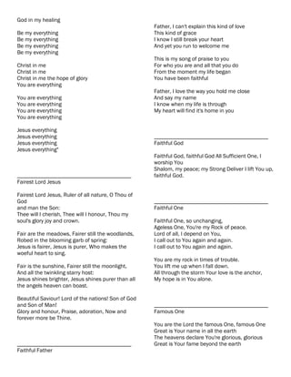 God in my healing
                                                     Father, I can't explain this kind of love
Be my everything                                     This kind of grace
Be my everything                                     I know I still break your heart
Be my everything                                     And yet you run to welcome me
Be my everything
                                                     This is my song of praise to you
Christ in me                                         For who you are and all that you do
Christ in me                                         From the moment my life began
Christ in me the hope of glory                       You have been faithful
You are everything
                                                     Father, I love the way you hold me close
You are everything                                   And say my name
You are everything                                   I know when my life is through
You are everything                                   My heart will find it's home in you
You are everything

Jesus everything
Jesus everything                                     ________________________________________
Jesus everything                                     Faithful God
Jesus everything"
                                                     Faithful God, faithful God All Sufficient One, I
                                                     worship You
                                                     Shalom, my peace; my Strong Deliver I lift You up,
________________________________________             faithful God.
Fairest Lord Jesus

Fairest Lord Jesus, Ruler of all nature, O Thou of
God                                                  ________________________________________
and man the Son:                                     Faithful One
Thee will I cherish, Thee will I honour, Thou my
soul's glory joy and crown.                          Faithful One, so unchanging,
                                                     Ageless One, You're my Rock of peace.
Fair are the meadows, Fairer still the woodlands,    Lord of all, I depend on You,
Robed in the blooming garb of spring:                I call out to You again and again.
Jesus is fairer, Jesus is purer, Who makes the       I call out to You again and again.
woeful heart to sing.
                                                     You are my rock in times of trouble.
Fair is the sunshine, Fairer still the moonlight,    You lift me up when I fall down.
And all the twinkling starry host:                   All through the storm Your love is the anchor,
Jesus shines brighter, Jesus shines purer than all   My hope is in You alone.
the angels heaven can boast.

Beautiful Saviour! Lord of the nations! Son of God
and Son of Man!                                      ________________________________________
Glory and honour, Praise, adoration, Now and         Famous One
forever more be Thine.
                                                     You are the Lord the famous One, famous One
                                                     Great is Your name in all the earth
                                                     The heavens declare You're glorious, glorious
________________________________________             Great is Your fame beyond the earth
Faithful Father
 