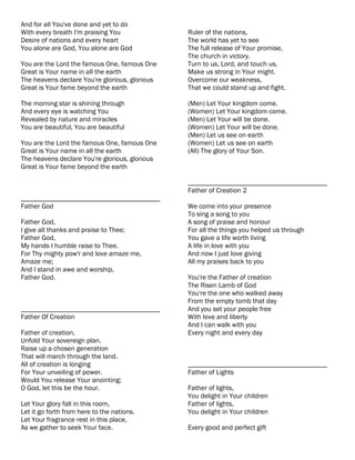 And for all You've done and yet to do
With every breath I'm praising You              Ruler of the nations,
Desire of nations and every heart               The world has yet to see
You alone are God, You alone are God            The full release of Your promise,
                                                The church in victory.
You are the Lord the famous One, famous One     Turn to us, Lord, and touch us,
Great is Your name in all the earth             Make us strong in Your might.
The heavens declare You're glorious, glorious   Overcome our weakness,
Great is Your fame beyond the earth             That we could stand up and fight.

The morning star is shining through             (Men) Let Your kingdom come.
And every eye is watching You                   (Women) Let Your kingdom come.
Revealed by nature and miracles                 (Men) Let Your will be done.
You are beautiful, You are beautiful            (Women) Let Your will be done.
                                                (Men) Let us see on earth
You are the Lord the famous One, famous One     (Women) Let us see on earth
Great is Your name in all the earth             (All) The glory of Your Son.
The heavens declare You're glorious, glorious
Great is Your fame beyond the earth

                                                ________________________________________
                                                Father of Creation 2
________________________________________
Father God                                      We come into your presence
                                                To sing a song to you
Father God,                                     A song of praise and honour
I give all thanks and praise to Thee;           For all the things you helped us through
Father God,                                     You gave a life worth living
My hands I humble raise to Thee.                A life in love with you
For Thy mighty pow'r and love amaze me,         And now I just love giving
Amaze me;                                       All my praises back to you
And I stand in awe and worship,
Father God.                                     You're the Father of creation
                                                The Risen Lamb of God
                                                You're the one who walked away
                                                From the empty tomb that day
________________________________________        And you set your people free
Father Of Creation                              With love and liberty
                                                And I can walk with you
Father of creation,                             Every night and every day
Unfold Your sovereign plan.
Raise up a chosen generation
That will march through the land.
All of creation is longing                      ________________________________________
For Your unveiling of power.                    Father of Lights
Would You release Your anointing;
O God, let this be the hour.                    Father of lights,
                                                You delight in Your children
Let Your glory fall in this room,               Father of lights,
Let it go forth from here to the nations.       You delight in Your children
Let Your fragrance rest in this place,
As we gather to seek Your face.                 Every good and perfect gift
 