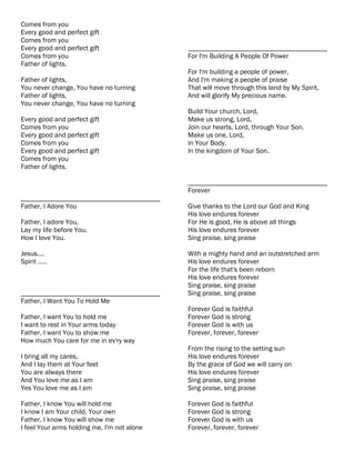 Comes from you
Every good and perfect gift
Comes from you
Every good and perfect gift                  ________________________________________
Comes from you                               For I'm Building A People Of Power
Father of lights.
                                             For I'm building a people of power,
Father of lights,                            And I'm making a people of praise
You never change, You have no turning        That will move through this land by My Spirit,
Father of lights,                            And will glorify My precious name.
You never change, You have no turning
                                             Build Your church, Lord,
Every good and perfect gift                  Make us strong, Lord,
Comes from you                               Join our hearts, Lord, through Your Son.
Every good and perfect gift                  Make us one, Lord,
Comes from you                               In Your Body,
Every good and perfect gift                  In the kingdom of Your Son.
Comes from you
Father of lights.

                                             ________________________________________
                                             Forever
________________________________________
Father, I Adore You                          Give thanks to the Lord our God and King
                                             His love endures forever
Father, I adore You,                         For He is good, He is above all things
Lay my life before You,                      His love endures forever
How I love You.                              Sing praise, sing praise

Jesus....                                    With a mighty hand and an outstretched arm
Spirit .....                                 His love endures forever
                                             For the life that's been reborn
                                             His love endures forever
                                             Sing praise, sing praise
________________________________________     Sing praise, sing praise
Father, I Want You To Hold Me
                                             Forever God is faithful
Father, I want You to hold me                Forever God is strong
I want to rest in Your arms today            Forever God is with us
Father, I want You to show me                Forever, forever, forever
How much You care for me in ev'ry way
                                             From the rising to the setting sun
I bring all my cares,                        His love endures forever
And I lay them at Your feet                  By the grace of God we will carry on
You are always there                         His love endures forever
And You love me as I am                      Sing praise, sing praise
Yes You love me as I am                      Sing praise, sing praise

Father, I know You will hold me              Forever God is faithful
I know I am Your child, Your own             Forever God is strong
Father, I know You will show me              Forever God is with us
I feel Your arms holding me, I'm not alone   Forever, forever, forever
 