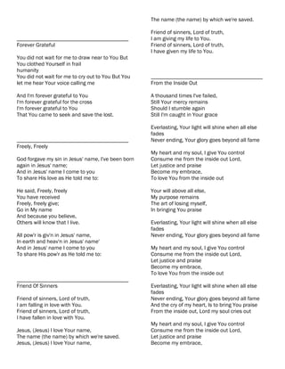 The name (the name) by which we're saved.

                                                    Friend of sinners, Lord of truth,
________________________________________            I am giving my life to You.
Forever Grateful                                    Friend of sinners, Lord of truth,
                                                    I have given my life to You.
You did not wait for me to draw near to You But
You clothed Yourself in frail
humanity
You did not wait for me to cry out to You But You   ________________________________________
let me hear Your voice calling me                   From the Inside Out

And I'm forever grateful to You                     A thousand times I've failed,
I'm forever grateful for the cross                  Still Your mercy remains
I'm forever grateful to You                         Should I stumble again
That You came to seek and save the lost.            Still I'm caught in Your grace

                                                    Everlasting, Your light will shine when all else
                                                    fades
________________________________________            Never ending, Your glory goes beyond all fame
Freely, Freely
                                                    My heart and my soul, I give You control
God forgave my sin in Jesus' name, I've been born   Consume me from the inside out Lord,
again in Jesus' name;                               Let justice and praise
And in Jesus' name I come to you                    Become my embrace,
To share His love as He told me to:                 To love You from the inside out

He said, Freely, freely                             Your will above all else,
You have received                                   My purpose remains
Freely, freely give;                                The art of losing myself,
Go in My name                                       In bringing You praise
And because you believe,
Others will know that I live.                       Everlasting, Your light will shine when all else
                                                    fades
All pow'r is giv'n in Jesus' name,                  Never ending, Your glory goes beyond all fame
In earth and heav'n in Jesus' name'
And in Jesus' name I come to you                    My heart and my soul, I give You control
To share His pow'r as He told me to:                Consume me from the inside out Lord,
                                                    Let justice and praise
                                                    Become my embrace,
                                                    To love You from the inside out
________________________________________
Friend Of Sinners                                   Everlasting, Your light will shine when all else
                                                    fades
Friend of sinners, Lord of truth,                   Never ending, Your glory goes beyond all fame
I am falling in love with You.                      And the cry of my heart, Is to bring You praise
Friend of sinners, Lord of truth,                   From the inside out, Lord my soul cries out
I have fallen in love with You.
                                                    My heart and my soul, I give You control
Jesus, (Jesus) I love Your name,                    Consume me from the inside out Lord,
The name (the name) by which we're saved.           Let justice and praise
Jesus, (Jesus) I love Your name,                    Become my embrace,
 