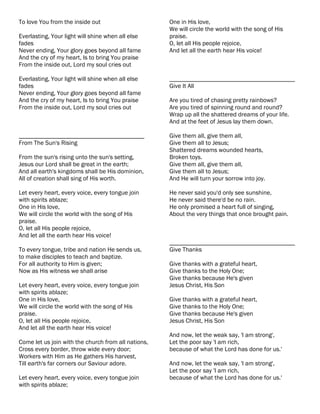 To love You from the inside out                      One in His love,
                                                     We will circle the world with the song of His
Everlasting, Your light will shine when all else     praise.
fades                                                O, let all His people rejoice,
Never ending, Your glory goes beyond all fame        And let all the earth hear His voice!
And the cry of my heart, Is to bring You praise
From the inside out, Lord my soul cries out

Everlasting, Your light will shine when all else     ________________________________________
fades                                                Give It All
Never ending, Your glory goes beyond all fame
And the cry of my heart, Is to bring You praise      Are you tired of chasing pretty rainbows?
From the inside out, Lord my soul cries out          Are you tired of spinning round and round?
                                                     Wrap up all the shattered dreams of your life.
                                                     And at the feet of Jesus lay them down.

________________________________________             Give them all, give them all,
From The Sun's Rising                                Give them all to Jesus;
                                                     Shattered dreams wounded hearts,
From the sun's rising unto the sun's setting,        Broken toys.
Jesus our Lord shall be great in the earth;          Give them all, give them all,
And all earth's kingdoms shall be His dominion,      Give them all to Jesus;
All of creation shall sing of His worth.             And He will turn your sorrow into joy.

Let every heart, every voice, every tongue join      He never said you'd only see sunshine,
with spirits ablaze;                                 He never said there'd be no rain.
One in His love,                                     He only promised a heart full of singing,
We will circle the world with the song of His        About the very things that once brought pain.
praise.
O, let all His people rejoice,
And let all the earth hear His voice!
                                                     ________________________________________
To every tongue, tribe and nation He sends us,       Give Thanks
to make disciples to teach and baptize.
For all authority to Him is given;                   Give thanks with a grateful heart,
Now as His witness we shall arise                    Give thanks to the Holy One;
                                                     Give thanks because He's given
Let every heart, every voice, every tongue join      Jesus Christ, His Son
with spirits ablaze;
One in His love,                                     Give thanks with a grateful heart,
We will circle the world with the song of His        Give thanks to the Holy One;
praise.                                              Give thanks because He's given
O, let all His people rejoice,                       Jesus Christ, His Son
And let all the earth hear His voice!
                                                     And now, let the weak say, 'I am strong',
Come let us join with the church from all nations,   Let the poor say 'I am rich,
Cross every border, throw wide every door;           because of what the Lord has done for us.'
Workers with Him as He gathers His harvest,
Till earth's far corners our Saviour adore.          And now, let the weak say, 'I am strong',
                                                     Let the poor say 'I am rich,
Let every heart, every voice, every tongue join      because of what the Lord has done for us.'
with spirits ablaze;
 