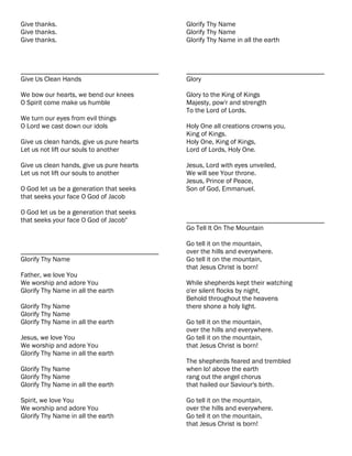 Give thanks.                               Glorify Thy Name
Give thanks.                               Glorify Thy Name
Give thanks.                               Glorify Thy Name in all the earth



________________________________________   ________________________________________
Give Us Clean Hands                        Glory

We bow our hearts, we bend our knees       Glory to the King of Kings
O Spirit come make us humble               Majesty, pow'r and strength
                                           To the Lord of Lords.
We turn our eyes from evil things
O Lord we cast down our idols              Holy One all creations crowns you,
                                           King of Kings.
Give us clean hands, give us pure hearts   Holy One, King of Kings,
Let us not lift our souls to another       Lord of Lords, Holy One.

Give us clean hands, give us pure hearts   Jesus, Lord with eyes unveiled,
Let us not lift our souls to another       We will see Your throne.
                                           Jesus, Prince of Peace,
O God let us be a generation that seeks    Son of God, Emmanuel.
that seeks your face O God of Jacob

O God let us be a generation that seeks
that seeks your face O God of Jacob"       ________________________________________
                                           Go Tell It On The Mountain

                                           Go tell it on the mountain,
________________________________________   over the hills and everywhere.
Glorify Thy Name                           Go tell it on the mountain,
                                           that Jesus Christ is born!
Father, we love You
We worship and adore You                   While shepherds kept their watching
Glorify Thy Name in all the earth          o'er silent flocks by night,
                                           Behold throughout the heavens
Glorify Thy Name                           there shone a holy light.
Glorify Thy Name
Glorify Thy Name in all the earth          Go tell it on the mountain,
                                           over the hills and everywhere.
Jesus, we love You                         Go tell it on the mountain,
We worship and adore You                   that Jesus Christ is born!
Glorify Thy Name in all the earth
                                           The shepherds feared and trembled
Glorify Thy Name                           when lo! above the earth
Glorify Thy Name                           rang out the angel chorus
Glorify Thy Name in all the earth          that hailed our Saviour's birth.

Spirit, we love You                        Go tell it on the mountain,
We worship and adore You                   over the hills and everywhere.
Glorify Thy Name in all the earth          Go tell it on the mountain,
                                           that Jesus Christ is born!
 