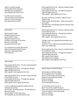 Down in a lowly manger                              God is good all the time. He put a song of praise
the humble Christ was born,                         in this heart of mine.
And God sent us salvation                           God is good all the time. Through the darkest
that blessed Christmas morn.                        night His light will shine.
                                                    God is good. God is good all the time.
Go tell it on the mountain,
over the hills and everywhere.                      We were sinners so unworthy. Still for us He
Go tell it on the mountain,                         chose to die.
that Jesus Christ is born!                          Filled us with His Holy Spirit. Now we can stand
                                                    and testify
                                                    That His love is everlasting and His mercies, they
                                                    will never end.
________________________________________
God Is Able                                         God is good all the time. He put a song of praise
                                                    in this heart of mine.
God is able to make                                 God is good all the time. Through the darkest
All grace abound to you                             night His light will shine.
God is able to make                                 God is good. God is good all the time.
All grace abound to you
So that in all things, at all times                 Though I may not understand all the plans you
So that in all things,                              have for me,
Having all that you need                            My life is in Your hands and through the eyes of
                                                    faith I can clearly see.
You will abound in every good thing
Abound having all that you need                     God is good all the time. He put a song of praise
Abound in every good deed                           in this heart of mine.
You'll abound                                       God is good all the time. Through the darkest
                                                    night His light will shine.
                                                    God is good. God is good.
                                                    God is good. He's so good.
________________________________________            God is good. God is good all the time.
God is Good

God is good all the time. He put a song of praise
in this heart of mine.                              ________________________________________
God is good all the time. Through the darkest       God Of Grace And God Of Glory
night His light will shine.
God is good. God is good all the time.              God of grace and God of glory,
                                                    On Thy people pour Thy power;
God is good all the time. He put a song of praise   Crown Thine ancient church's story;
in this heart of mine.                              Bring her bud to glorious flower.
God is good all the time. Through the darkest       Grant us wisdom,
night His light will shine.                         Grant us courage,
God is good. God is good all the time.              For the facing of this hour.

If you're walking through the valley there are      Lo! the hosts of evil round us
shadows all around,                                 Scorn Thy Christ, assail His ways!
Do not fear; He will guide you. He will keep you    Fears and doubts too long have bound us;
safe and sound.                                     Free our hearts to work and praise.
He promised to never leave you,                     Grant us wisdom,
Nor foresake you and His word is true!              Grant us courage,
 