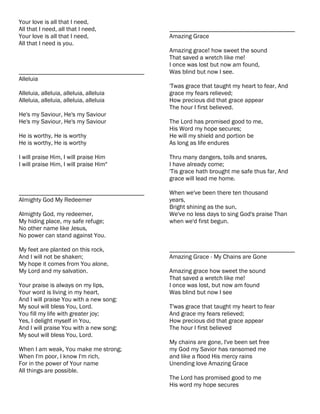 Your love is all that I need,
All that I need, all that I need,          ________________________________________
Your love is all that I need,              Amazing Grace
All that I need is you.
                                           Amazing grace! how sweet the sound
                                           That saved a wretch like me!
                                           I once was lost but now am found,
________________________________________   Was blind but now I see.
Alleluia
                                           'Twas grace that taught my heart to fear, And
Alleluia, alleluia, alleluia, alleluia     grace my fears relieved;
Alleluia, alleluia, alleluia, alleluia     How precious did that grace appear
                                           The hour I first believed.
He's my Saviour, He's my Saviour
He's my Saviour, He's my Saviour           The Lord has promised good to me,
                                           His Word my hope secures;
He is worthy, He is worthy                 He will my shield and portion be
He is worthy, He is worthy                 As long as life endures

I will praise Him, I will praise Him       Thru many dangers, toils and snares,
I will praise Him, I will praise Him"      I have already come;
                                           'Tis grace hath brought me safe thus far, And
                                           grace will lead me home.

________________________________________   When we've been there ten thousand
Almighty God My Redeemer                   years,
                                           Bright shining as the sun,
Almighty God, my redeemer,                 We've no less days to sing God's praise Than
My hiding place, my safe refuge;           when we'd first begun.
No other name like Jesus,
No power can stand against You.

My feet are planted on this rock,          ________________________________________
And I will not be shaken;                  Amazing Grace - My Chains are Gone
My hope it comes from You alone,
My Lord and my salvation.                  Amazing grace how sweet the sound
                                           That saved a wretch like me!
Your praise is always on my lips,          I once was lost, but now am found
Your word is living in my heart,           Was blind but now I see
And I will praise You with a new song:
My soul will bless You, Lord.              T'was grace that taught my heart to fear
You fill my life with greater joy;         And grace my fears relieved;
Yes, I delight myself in You,              How precious did that grace appear
And I will praise You with a new song:     The hour I first believed
My soul will bless You, Lord.
                                           My chains are gone, I've been set free
When I am weak, You make me strong;        my God my Savior has ransomed me
When I'm poor, I know I'm rich,            and like a flood His mercy rains
For in the power of Your name              Unending love Amazing Grace
All things are possible.
                                           The Lord has promised good to me
                                           His word my hope secures
 