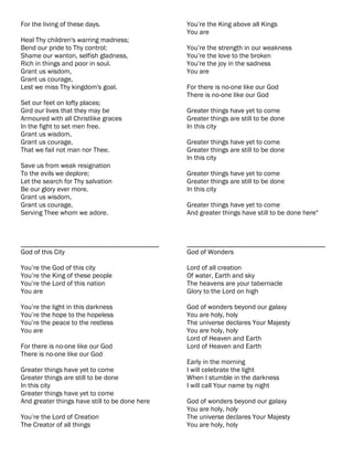 For the living of these days.                   You’re the King above all Kings
                                                You are
Heal Thy children's warring madness;
Bend our pride to Thy control;                  You’re the strength in our weakness
Shame our wanton, selfish gladness,             You’re the love to the broken
Rich in things and poor in soul.                You’re the joy in the sadness
Grant us wisdom,                                You are
Grant us courage,
Lest we miss Thy kingdom's goal.                For there is no-one like our God
                                                There is no-one like our God
Set our feet on lofty places;
Gird our lives that they may be                 Greater things have yet to come
Armoured with all Christlike graces             Greater things are still to be done
In the fight to set men free.                   In this city
Grant us wisdom,
Grant us courage,                               Greater things have yet to come
That we fail not man nor Thee.                  Greater things are still to be done
                                                In this city
Save us from weak resignation
To the evils we deplore;                        Greater things have yet to come
Let the search for Thy salvation                Greater things are still to be done
Be our glory ever more.                         In this city
Grant us wisdom,
Grant us courage,                               Greater things have yet to come
Serving Thee whom we adore.                     And greater things have still to be done here"



________________________________________        ________________________________________
God of this City                                God of Wonders

You’re the God of this city                     Lord of all creation
You’re the King of these people                 Of water, Earth and sky
You’re the Lord of this nation                  The heavens are your tabernacle
You are                                         Glory to the Lord on high

You’re the light in this darkness               God of wonders beyond our galaxy
You’re the hope to the hopeless                 You are holy, holy
You’re the peace to the restless                The universe declares Your Majesty
You are                                         You are holy, holy
                                                Lord of Heaven and Earth
For there is no-one like our God                Lord of Heaven and Earth
There is no-one like our God
                                                Early in the morning
Greater things have yet to come                 I will celebrate the light
Greater things are still to be done             When I stumble in the darkness
In this city                                    I will call Your name by night
Greater things have yet to come
And greater things have still to be done here   God of wonders beyond our galaxy
                                                You are holy, holy
You’re the Lord of Creation                     The universe declares Your Majesty
The Creator of all things                       You are holy, holy
 