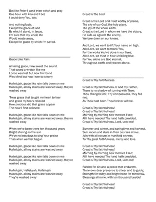 But like Peter I can't even watch and pray           ________________________________________
One hour with You and I bet                          Great Is The Lord
I could deny You, too;
                                                     Great is the Lord and most worthy of praise,
And nothing lasts,                                   The city of our God, the holy place,
Except the grace of God                              The joy of the whole earth.
By which I stand, in Jesus,                          Great is the Lord in whom we have the victory,
I'm sure that my whole life                          He aids us against the enemy,
Would waste away,                                    We bow down on our knees.
Except for grace by which I'm saved.
                                                     And Lord, we want to lift Your name on high,
                                                     And Lord, we want to thank You,
                                                     For the works You've done in our lives;
________________________________________             And Lord, we trust in Your unfailing love,
Grace Like Rain                                      For You alone are God eternal,
                                                     Throughout earth and heaven above.
Amazing grace, how sweet the sound
That saved a wretch like me
I once was lost but now I'm found
Was blind but now I see so clearly                   ________________________________________
                                                     Great Is Thy Faithfulness
Hallelujah, grace like rain falls down on me
Hallelujah, all my stains are washed away, they're   Great is Thy faithfulness, O God my Father,
washed away                                          There is no shadow of turning with Thee;
                                                     Thou changest not, Thy compassions, they fail
'Twas grace that taught my heart to fear             not;
And grace my fears relieved                          As Thou hast been Thou forever wilt be.
How precious did that grace appear
The hour I first believed                            Great is Thy faithfulness!
                                                     Great is Thy faithfulness!
Hallelujah, grace like rain falls down on me         Morning by morning new mercies I see;
Hallelujah, all my stains are washed away, they're   All I have needed Thy hand hath provided,
washed away                                          Great is Thy faithfulness, Lord, unto me!

When we've been there ten thousand years             Summer and winter, and springtime and harvest,
Bright shining as the sun                            Sun, moon and stars in their courses above,
We've no less days to sing Your praise               Join with all nature in manifold witness
Than when we first begun                             To Thy great faithfulness, mercy and love.

Hallelujah, grace like rain falls down on me         Great is Thy faithfulness!
Hallelujah, all my stains are washed away            Great is Thy faithfulness!
                                                     Morning by morning new mercies I see;
Hallelujah, grace like rain falls down on me         All I have needed Thy hand hath provided,
Hallelujah, all my stains are washed away, they're   Great is Thy faithfulness, Lord, unto me!
washed away
                                                     Pardon for sin and a peace that endureth,
Hallelujah, Hallelujah, Hallelujah                   Thine own dear presence to cheer and to guide;
Hallelujah, all my stains are washed away            Strength for today and bright hope for tomorrow,
They're washed away                                  Blessings all mine, with ten thousand beside!

                                                     Great is Thy faithfulness!
                                                     Great is Thy faithfulness!
 