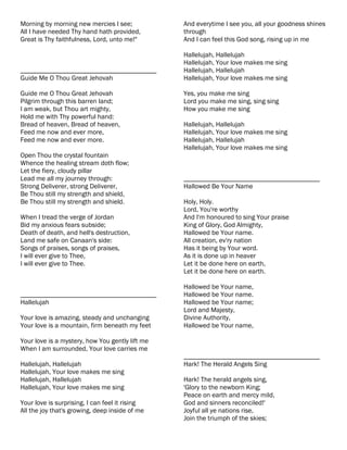 Morning by morning new mercies I see;            And everytime I see you, all your goodness shines
All I have needed Thy hand hath provided,        through
Great is Thy faithfulness, Lord, unto me!"       And I can feel this God song, rising up in me

                                                 Hallelujah, Hallelujah
                                                 Hallelujah, Your love makes me sing
________________________________________         Hallelujah, Hallelujah
Guide Me O Thou Great Jehovah                    Hallelujah, Your love makes me sing

Guide me O Thou Great Jehovah                    Yes, you make me sing
Pilgrim through this barren land;                Lord you make me sing, sing sing
I am weak, but Thou art mighty,                  How you make me sing
Hold me with Thy powerful hand:
Bread of heaven, Bread of heaven,                Hallelujah, Hallelujah
Feed me now and ever more,                       Hallelujah, Your love makes me sing
Feed me now and ever more.                       Hallelujah, Hallelujah
                                                 Hallelujah, Your love makes me sing
Open Thou the crystal fountain
Whence the healing stream doth flow;
Let the fiery, cloudy pillar
Lead me all my journey through:                  ________________________________________
Strong Deliverer, strong Deliverer,              Hallowed Be Your Name
Be Thou still my strength and shield,
Be Thou still my strength and shield.            Holy, Holy.
                                                 Lord, You're worthy
When I tread the verge of Jordan                 And I'm honoured to sing Your praise
Bid my anxious fears subside;                    King of Glory, God Almighty,
Death of death, and hell's destruction,          Hallowed be Your name.
Land me safe on Canaan's side:                   All creation, ev'ry nation
Songs of praises, songs of praises,              Has it being by Your word.
I will ever give to Thee,                        As it is done up in heaver
I will ever give to Thee.                        Let it be done here on earth,
                                                 Let it be done here on earth.

                                                 Hallowed be Your name,
________________________________________         Hallowed be Your name.
Hallelujah                                       Hallowed be Your name;
                                                 Lord and Majesty,
Your love is amazing, steady and unchanging      Divine Authority,
Your love is a mountain, firm beneath my feet    Hallowed be Your name,

Your love is a mystery, how You gently lift me
When I am surrounded, Your love carries me
                                                 ________________________________________
Hallelujah, Hallelujah                           Hark! The Herald Angels Sing
Hallelujah, Your love makes me sing
Hallelujah, Hallelujah                           Hark! The herald angels sing,
Hallelujah, Your love makes me sing              'Glory to the newborn King;
                                                 Peace on earth and mercy mild,
Your love is surprising, I can feel it rising    God and sinners reconciled!'
All the joy that's growing, deep inside of me    Joyful all ye nations rise,
                                                 Join the triumph of the skies;
 