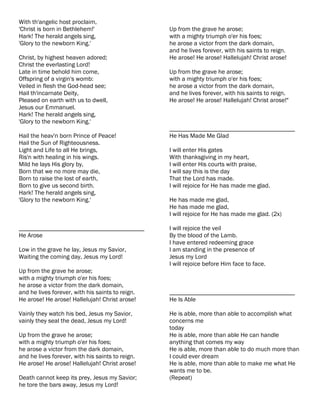 With th'angelic host proclaim,
'Christ is born in Bethlehem!'                    Up from the grave he arose;
Hark! The herald angels sing,                     with a mighty triumph o'er his foes;
'Glory to the newborn King.'                      he arose a victor from the dark domain,
                                                  and he lives forever, with his saints to reign.
Christ, by highest heaven adored;                 He arose! He arose! Hallelujah! Christ arose!
Christ the everlasting Lord!
Late in time behold him come,                     Up from the grave he arose;
Offspring of a virgin's womb:                     with a mighty triumph o'er his foes;
Veiled in flesh the God-head see;                 he arose a victor from the dark domain,
Hail th'incarnate Deity,                          and he lives forever, with his saints to reign.
Pleased on earth with us to dwell,                He arose! He arose! Hallelujah! Christ arose!"
Jesus our Emmanuel.
Hark! The herald angels sing,
'Glory to the newborn King.'
                                                  ________________________________________
Hail the heav'n born Prince of Peace!             He Has Made Me Glad
Hail the Sun of Righteousness.
Light and Life to all He brings,                  I will enter His gates
Ris'n with healing in his wings.                  With thanksgiving in my heart,
Mild he lays His glory by,                        I will enter His courts with praise,
Born that we no more may die,                     I will say this is the day
Born to raise the lost of earth,                  That the Lord has made.
Born to give us second birth.                     I will rejoice for He has made me glad.
Hark! The herald angels sing,
'Glory to the newborn King.'                      He has made me glad,
                                                  He has made me glad,
                                                  I will rejoice for He has made me glad. (2x)

________________________________________          I will rejoice the veil
He Arose                                          By the blood of the Lamb.
                                                  I have entered redeeming grace
Low in the grave he lay, Jesus my Savior,         I am standing in the presence of
Waiting the coming day, Jesus my Lord!            Jesus my Lord
                                                  I will rejoice before Him face to face.
Up from the grave he arose;
with a mighty triumph o'er his foes;
he arose a victor from the dark domain,
and he lives forever, with his saints to reign.   ________________________________________
He arose! He arose! Hallelujah! Christ arose!     He Is Able

Vainly they watch his bed, Jesus my Savior,       He is able, more than able to accomplish what
vainly they seal the dead, Jesus my Lord!         concerns me
                                                  today
Up from the grave he arose;                       He is able, more than able He can handle
with a mighty triumph o'er his foes;              anything that comes my way
he arose a victor from the dark domain,           He is able, more than able to do much more than
and he lives forever, with his saints to reign.   I could ever dream
He arose! He arose! Hallelujah! Christ arose!     He is able, more than able to make me what He
                                                  wants me to be.
Death cannot keep its prey, Jesus my Savior;      (Repeat)
he tore the bars away, Jesus my Lord!
 
