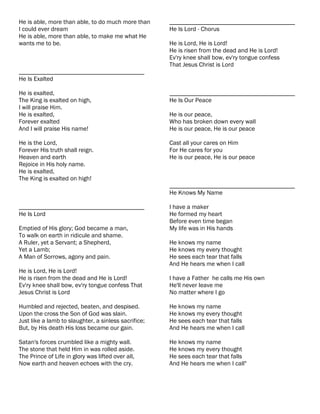 He is able, more than able, to do much more than      ________________________________________
I could ever dream                                    He Is Lord - Chorus
He is able, more than able, to make me what He
wants me to be.                                       He is Lord, He is Lord!
                                                      He is risen from the dead and He is Lord!
                                                      Ev'ry knee shall bow, ev'ry tongue confess
                                                      That Jesus Christ is Lord
________________________________________
He Is Exalted

He is exalted,                                        ________________________________________
The King is exalted on high,                          He Is Our Peace
I will praise Him.
He is exalted,                                        He is our peace,
Forever exalted                                       Who has broken down every wall
And I will praise His name!                           He is our peace, He is our peace

He is the Lord,                                       Cast all your cares on Him
Forever His truth shall reign.                        For He cares for you
Heaven and earth                                      He is our peace, He is our peace
Rejoice in His holy name.
He is exalted,
The King is exalted on high!
                                                      ________________________________________
                                                      He Knows My Name

________________________________________              I have a maker
He Is Lord                                            He formed my heart
                                                      Before even time began
Emptied of His glory; God became a man,               My life was in His hands
To walk on earth in ridicule and shame.
A Ruler, yet a Servant; a Shepherd,                   He knows my name
Yet a Lamb;                                           He knows my every thought
A Man of Sorrows, agony and pain.                     He sees each tear that falls
                                                      And He hears me when I call
He is Lord, He is Lord!
He is risen from the dead and He is Lord!             I have a Father he calls me His own
Ev'ry knee shall bow, ev'ry tongue confess That       He'll never leave me
Jesus Christ is Lord                                  No matter where I go

Humbled and rejected, beaten, and despised.           He knows my name
Upon the cross the Son of God was slain.              He knows my every thought
Just like a lamb to slaughter, a sinless sacrifice;   He sees each tear that falls
But, by His death His loss became our gain.           And He hears me when I call

Satan's forces crumbled like a mighty wall.           He knows my name
The stone that held Him in was rolled aside.          He knows my every thought
The Prince of Life in glory was lifted over all,      He sees each tear that falls
Now earth and heaven echoes with the cry.             And He hears me when I call"
 