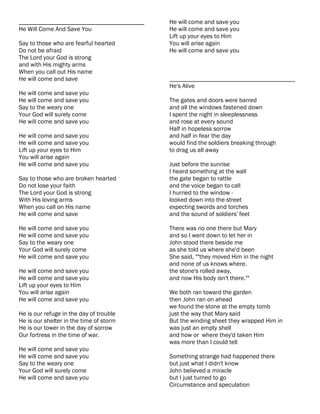 ________________________________________   He will come and save you
He Will Come And Save You                  He will come and save you
                                           Lift up your eyes to Him
Say to those who are fearful hearted       You will arise again
Do not be afraid                           He will come and save you
The Lord your God is strong
and with His mighty arms
When you call out His name
He will come and save                      ________________________________________
                                           He's Alive
He will come and save you
He will come and save you                  The gates and doors were barred
Say to the weary one                       and all the windows fastened down
Your God will surely come                  I spent the night in sleeplessness
He will come and save you                  and rose at every sound
                                           Half in hopeless sorrow
He will come and save you                  and half in fear the day
He will come and save you                  would find the soldiers breaking through
Lift up your eyes to Him                   to drag us all away
You will arise again
He will come and save you                  Just before the sunrise
                                           I heard something at the wall
Say to those who are broken hearted        the gate began to rattle
Do not lose your faith                     and the voice began to call
The Lord your God is strong                I hurried to the window -
With His loving arms                       looked down into the street
When you call on His name                  expecting swords and torches
He will come and save                      and the sound of soldiers' feet

He will come and save you                  There was no one there but Mary
He will come and save you                  and so I went down to let her in
Say to the weary one                       John stood there beside me
Your God will surely come                  as she told us where she'd been
He will come and save you                  She said, ""they moved Him in the night
                                           and none of us knows where.
He will come and save you                  the stone's rolled away,
He will come and save you                  and now His body isn't there.""
Lift up your eyes to Him
You will arise again                       We both ran toward the garden
He will come and save you                  then John ran on ahead
                                           we found the stone at the empty tomb
He is our refuge in the day of trouble     just the way that Mary said
He is our shelter in the time of storm     But the winding sheet they wrapped Him in
He is our tower in the day of sorrow       was just an empty shell
Our fortress in the time of war.           and how or where they'd taken Him
                                           was more than I could tell
He will come and save you
He will come and save you                  Something strange had happened there
Say to the weary one                       but just what I didn't know
Your God will surely come                  John believed a miracle
He will come and save you                  but I just turned to go
                                           Circumstance and speculation
 