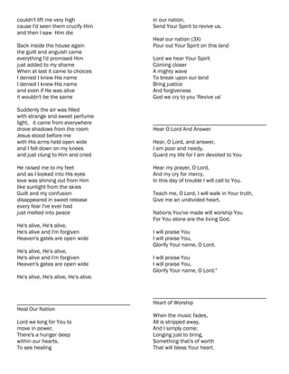 couldn't lift me very high                 in our nation,
cause I'd seen them crucify Him            Send Your Spirit to revive us.
and then I saw Him die
                                           Heal our nation (3X)
Back inside the house again                Pour out Your Spirit on this land
the guilt and anguish came
everything I'd promised Him                Lord we hear Your Spirit
just added to my shame                     Coming closer
When at last it came to choices            A mighty wave
I denied I knew His name                   To break upon our land
I denied I knew His name                   Bring justice
and even if He was alive                   And forgiveness
it wouldn't be the same                    God we cry to you 'Revive us'

Suddenly the air was filled
with strange and sweet perfume
light, it came from everywhere             ________________________________________
drove shadows from the room                Hear O Lord And Answer
Jesus stood before me
with His arms held open wide               Hear, O Lord, and answer,
and I fell down on my knees                I am poor and needy,
and just clung to Him and cried            Guard my life for I am devoted to You

He raised me to my feet                    Hear my prayer, O Lord,
and as I looked into His eyes              And my cry for mercy,
love was shining out from Him              In this day of trouble I will call to You.
like sunlight from the skies
Guilt and my confusion                     Teach me, O Lord, I will walk in Your truth,
disappeared in sweet release               Give me an undivided heart.
every fear I've ever had
just melted into peace                     Nations You've made will worship You
                                           For You alone are the living God.
He's alive, He's alive,
He's alive and I'm forgiven                I will praise You
Heaven's gates are open wide               I will praise You,
                                           Glorify Your name, O Lord.
He's alive, He's alive,
He's alive and I'm forgiven                I will praise You
Heaven's gates are open wide               I will praise You,
                                           Glorify Your name, O Lord."
He's alive, He's alive, He's alive.


                                           ________________________________________
________________________________________   Heart of Worship
Heal Our Nation
                                           When the music fades,
Lord we long for You to                    All is stripped away,
move in power,                             And I simply come;
There's a hunger deep                      Longing just to bring,
within our hearts,                         Something that's of worth
To see healing                             That will bless Your heart.
 