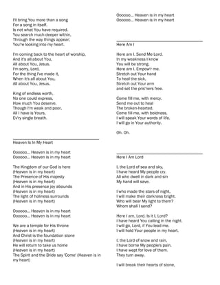 Oooooo... Heaven is in my heart
I'll bring You more than a song                     Oooooo... Heaven is in my heart
For a song in itself.
Is not what You have required.
You search much deeper within,
Through the way things appear;                      ________________________________________
You're looking into my heart.                       Here Am I

I'm coming back to the heart of worship,            Here am I. Send Me Lord.
And it's all about You,                             In my weakness I know
All about You, Jesus.                               You will be strong.
I'm sorry, Lord,                                    Here am I. Empow'r me.
For the thing I've made it,                         Stretch out Your hand
When it's all about You,                            To heal the sick,
All about You, Jesus.                               Stretch out Your arm
                                                    and set the pris'ners free.
King of endless worth,
No one could express,                               Come fill me, with mercy.
How much You deserve.                               Send me out to heal
Though I'm weak and poor,                           The broken-hearted.
All I have is Yours,                                Come fill me, with boldness.
Ev'ry single breath.                                I will speak Your words of life.
                                                    I will go in Your authority.

                                                    Oh. Oh.
________________________________________
Heaven Is In My Heart

Oooooo... Heaven is in my heart                     ________________________________________
Oooooo... Heaven is in my heart                     Here I Am Lord

The Kingdom of our God is here                      I, the Lord of sea and sky,
(Heaven is in my heart)                             I have heard My people cry.
The Presence of His majesty                         All who dwell in dark and sin
(Heaven is in my heart)                             My hand will save.
And in His presence joy abounds
(Heaven is in my heart)                             I who made the stars of night,
The light of holiness surrounds                     I will make their darkness bright.
(Heaven is in my heart)                             Who will bear My light to them?
                                                    Whom shall I send?
Oooooo... Heaven is in my heart
Oooooo... Heaven is in my heart                     Here I am, Lord. Is it I, Lord?
                                                    I have heard You calling in the night.
We are a temple for His throne                      I will go, Lord, if You lead me.
(Heaven is in my heart)                             I will hold Your people in my heart.
And Christ is the foundation stone
(Heaven is in my heart)                             I, the Lord of snow and rain,
He will return to take us home                      I have borne My people's pain.
(Heaven is in my heart)                             I have wept for love of them.
The Spirit and the Bride say 'Come' (Heaven is in   They turn away.
my heart)
                                                    I will break their hearts of stone,
 