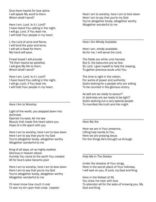 Give them hearts for love alone.
I will speak My word to them.                 Here I am to worship, here I am to bow down
Whom shall I send?                            Here I am to say that you're my God
                                              You're altogether lovely, altogether worthy
Here I am, Lord. Is it I, Lord?               Altogether wonderful to me
I have heard You calling in the night.
I will go, Lord, if You lead me.
I will hold Your people in my heart.
                                              ________________________________________
I, the Lord of wind and flame,                Here I Am Wholly Available
I will tend the poor and lame,
I will set a feast for them.                  Here I am, wholly available;
My hand will save.                            As for me, I will serve the Lord.

Finest bread I will provide                   The fields are white unto harvest,
'Till their hearts be satisfied.              But O, the labourers are so few;
I will give My life to them.                  So Lord, I give myself to help the reaping,
Whom shall I send?                            To gather precious souls unto You.

Here I am, Lord. Is it I, Lord?               The time is right in the nation,
I have heard You calling in the night.        For works of power and authority;
I will go, Lord, if You lead me.              God's looking for a people who are willing
I will hold Your people in my heart.          To be counted in His glorious victory.

                                              As salt are we ready to savour?
                                              In darkness are we ready to be light?
________________________________________      God's seeking out a very special people
Here I Am to Worship                          To manifest His truth and His might.

Light of the world, you stepped down into
darkness
Opened my eyes, let me see                    ________________________________________
Beauty that made this heart adore you         Here We Are
Hope of a life spent with you
                                              Here we are in Your presence,
Here I am to worship, here I am to bow down   Lifting holy hands to You.
Here I am to say that you're my God           Here we are praising Jesus
You're altogether lovely, altogether worthy   For the things He's brought us through.
Altogether wonderful to me

King of all days, oh so highly exalted
Glorious in heaven above                      ________________________________________
Humbly You came to the earth You created      Hide Me In The Shelter
All for love's sake became poor
                                              Under the shadow of Your wings,
Here I am to worship, here I am to bow down   Here in the secret place of Your holiness,
Here I am to say that you're my God           I will wait on you, O Lord, my God and King
You're altogether lovely, altogether worthy
Altogether wonderful to me                    Here in the Holiest of All,
                                              You draw me near with love
I'll never know how much it cost              To abandon all for the sake of knowing you, My
To see my sin upon that cross (repeat)        God and King
 