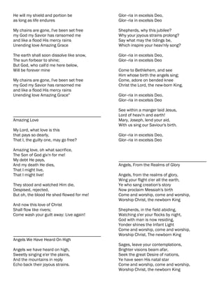 He will my shield and portion be           Glor--ria in excelsis Deo,
as long as life endures                    Glor--ria in excelsis Deo

My chains are gone, I've been set free     Shepherds, why this jubilee?
my God my Savior has ransomed me           Why your joyous strains prolong?
and like a flood His mercy rains           Say what may the tidings be,
Unending love Amazing Grace                Which inspire your heav'nly song?

The earth shall soon dissolve like snow,   Glor--ria in excelsis Deo,
The sun forbear to shine;                  Glor--ria in excelsis Deo
But God, who call'd me here below,
Will be forever mine                       Come to Bethlehem, and see
                                           Him whose birth the angels sing;
My chains are gone, I've been set free     Come, adore on bended knee
my God my Savior has ransomed me           Christ the Lord, the new-born King.
and like a flood His mercy rains
Unending love Amazing Grace"               Glor--ria in excelsis Deo,
                                           Glor--ria in excelsis Deo

                                           See within a manger laid Jesus,
________________________________________   Lord of heav'n and earth!
Amazing Love                               Mary, Joseph, lend your aid,
                                           With us sing our Saviour's birth.
My Lord, what love is this
that pays so dearly,                       Glor--ria in excelsis Deo,
That I, the guilty one, may go free?       Glor--ria in excelsis Deo

Amazing love, oh what sacrifice,
The Son of God giv'n for me!
My debt He pays,                           ________________________________________
And my death He dies,                      Angels, From the Realms of Glory
That I might live,
That I might live!                         Angels, from the realms of glory,
                                           Wing your flight o'er all the earth,
They stood and watched Him die,            Ye who sang creation's story
Despised, rejected,                        Now proclaim Messiah's birth
But oh, the blood He shed flowed for me!   Come and worship, come and worship,
                                           Worship Christ, the newborn King
And now this love of Christ
Shall flow like rivers;                    Shepherds, in the field abiding,
Come wash your guilt away: Live again!     Watching o'er your flocks by night,
                                           God with man is now residing,
                                           Yonder shines the Infant Light
                                           Come and worship, come and worship,
________________________________________   Worship Christ, The newborn King
Angels We Have Heard On High
                                           Sages, leave your contemplations,
Angels we have heard on high,              Brighter visions beam afar,
Sweetly singing e'er the plains,           Seek the great Desire of nations,
And the mountains in reply                 Ye have seen His natal star
Echo back their joyous strains.            Come and worship, come and worship,
                                           Worship Christ, the newborn King
 