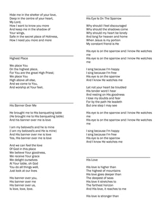 Hide me in the shelter of your love,       ________________________________________
Deep in the centre of your heart,          His Eye Is On The Sparrow
My Lord,
How I want to know you more                Why should I feel discouraged
And keep me in the shadow of               Why should the shadows come
Your wings,                                Why should my heart be lonely
Safe in the secret place of Holiness,      And long for heaven and home
How I need you more and more               When Jesus is my portion
                                           My constant friend is He

                                           His eye is on the sparrow and I know He watches
________________________________________   me
Highest Place                              His eye is on the sparrow and I know He watches
                                           me
We place You
On the highest place,                      I sing because I'm happy
For You are the great High Priest;         I sing because I'm free
We place You                               His eye is on the sparrow
High above all else,                       And I know He watches me
And we come to You,
And worship at Your feet.                  Let not your heart be troubled
                                           His tender word I hear
                                           And resting on His goodness
                                           I lose my doubts and fear
________________________________________   For by the path He leadeth
His Banner Over Me                         But one step I may see

He brought me to His banqueting table      His eye is on the sparrow and I know He watches
(He brought me to His banqueting table)    me
And his banner over me is love             His eye is on the sparrow and I know He watches
                                           me
I am my beloved's and he is mine
(I am my beloved's and He is mine)         I sing because I'm happy
And His banner over me is love             I sing because I'm free
Yes, His banner over me is love            His eye is on the sparrow
                                           And I know He watches me
And we can feel the love
Of God in this place
We believe Your goodness,
We receive Your grace                      ________________________________________
We delight ourselves                       His Love
At Your table, oh God
You do all things well,                    His love is higher than
Just look at our lives                     The highest of mountains
                                           His love goes deeper than
His banner over you,                       The deepest of seas
His banner over me                         His love it stretches to
His banner over us,                        The farthest horizon
Is love, love, love.                       And His love, it reaches to me

                                           His love is stronger than
 