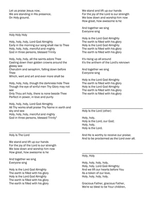 Let us praise Jesus now,                           We stand and lift up our hands
We are standing in His presence,                   For the joy of the Lord is our strength
On Holy ground.                                    We bow down and worship him now
                                                   How great, how awesome is he

                                                   And together we sing
________________________________________           Everyone sing
Holy Holy Holy
                                                   Holy is the Lord God Almighty
Holy, holy, holy, Lord God Almighty                The earth is filled with his glory
Early in the morning our song shall rise to Thee   Holy is the Lord God Almighty
Holy, holy, holy, merciful and mighty              The earth is filled with his glory
God in three persons, blessed Trinity              The earth is filled with his glory

Holy, holy, holy, all the saints adore Thee        It's rising up all around
Casting down their golden crowns around the        It's the anthem of the Lord's reknown
glassy sea
Cherubim and seraphim, falling down before         And together we sing
Thee                                               Everyone sing
Which, wert and art and ever more shall be
                                                   Holy is the Lord God Almighty
Holy, holy, holy, though the darkness hide Thee    The earth is filled with his glory
Though the eye of sinful men Thy Glory may not     Holy is the Lord God Almighty
see                                                The earth is filled with his glory
Only Thou art holy, there is none beside Thee      The earth is filled with his glory
Perfect in power, in love and purity

Holy, holy, holy, Lord God Almighty
All Thy works shall praise Thy Name in earth and   ________________________________________
sky and sea                                        Holy Is the Lord (other)
Holy, holy, holy, merciful and mighty
God in three persons, blessed Trinity"             Holy, holy,
                                                   Holy is the Lord, our God;
                                                   Holy, holy,
                                                   Holy is the Lord.
________________________________________
Holy Is The Lord                                   And He is worthy to receive our praise;
                                                   And to be proclaimed as the Lord over all.
We stand and lift up our hands
For the joy of the Lord is our strength
We bow down and worship him now
How great, how awesome is he                       ________________________________________
                                                   Holy, Holy
And together we sing
Everyone sing                                      Holy, holy, holy, holy,
                                                   Holy, holy, Lord God Almighty;
Holy is the Lord God Almighty                      And we lift our hearts before You
The earth is filled with his glory                 As a token of our love,
Holy is the Lord God Almighty                      Holy, holy, holy, holy.
The earth is filled with his glory
The earth is filled with his glory                 Gracious Father, gracious Father,
                                                   We're so blest to be Your children,
 