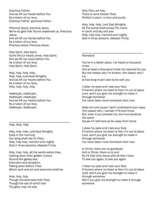 Gracious Father;                                  Only Thou art holy,
And we lift our heads before You                  There is none beside Thee,
As a token of our love,                           Perfect in pow'r, in love and purity.
Gracious Father, gracious Father.
                                                  Holy, holy, holy, Lord God Almighty
Precious Jesus, precious Jesus,                   All Thy works shall praise Thy name
We're so glad that You've redeemed us, Precious   In earth and sky and sea
Jesus;                                            Holy, holy holy, merciful and mighty
And we lift our hands before You                  God in three persons, blessed Trinity
As a token of our love,
Precious Jesus, Precious Jesus.

Holy Spirit, Holy Spirit,                         ________________________________________
Come fill our hearts anew, Holy Spirit;           Homesick
And we lift our voice before You
As a token of our love,                           You're in a better place, I've heard a thousand
Holy Spirit, Holy Spirit.                         times
                                                  And at least a thousand times I've rejoiced for you
Holy, holy, holy, holy,                           But the reason why I'm broken, the reason why I
Holy, holy, Lord God Almighty;                    cry
And we lift our hearts before You                 Is how long must I wait to be with you
As a token of our love,
Holy, holy, holy, holy.                           I close my eyes and I see your face
                                                  If home's where my heart is then I'm out of place
Hallelujah, hallelujah,                           Lord, won't you give me strength to make it
Hallelujah, hallelujah;                           through somehow
And we lift our hearts before You                 I've never been more homesick than now
As a token of our love,
Hallelujah, Hallelujah.                           Help me Lord cause I don't understand your ways
                                                  The reason why, I wonder if I'll ever know
                                                  But, even if you showed me, the hurt would be
                                                  the same
________________________________________          Cause I'm still here so far away from home
Holy, Holy, Holy
                                                  I close my eyes and I see your face
Holy, holy, holy, Lord God Almighty               If home's where my heart is then I'm out of place
Early in the morning                              Lord, won't you give me strength to make it
Our song shall rise to Thee;                      through somehow
Holy, holy holy, merciful and mighty              I've never been more homesick than now
God in three persons, blessed Trinity
                                                  In Christ, there are no goodbyes
Holy, holy, holy, all the saints adore thee,      And in Christ, there is no end
Casting down their golden crowns                  So I'll hold onto Jesus with all that I have
Around the glassy sea;                            To see you again, to see you again
Cherubim and seraphim,
Falling down before Thee,                         I close my eyes and I see your face
Which wert and art and evermore shalt be.         If home's where my heart is then I'm out of place
                                                  Lord, won't you give me strength to make it
Holy, holy, holy                                  through somehow
Though the darkness hide Thee,                    Won't you give me strength to make it through
Though the eye of sinful man                      somehow
Thy glory may not see;
 