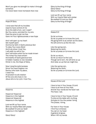 Won't you give me strength to make it through   Glory to the King of Kings
somehow                                         Glory! Glory!
I've never been more homesick than now          Glory to the King of Kings

                                                Lord we lift up Your name
                                                With our hearts filled with praise
________________________________________        Be exalted! O Lord our God!
Hope Of Glory                                   Glory to the King of Kings!

I once saw that all my troubles
Used to have control of me
As to the debt of sin, can I cope?              ________________________________________
But You came, and died for my sins              Hosea 6:3
Paid the price to set me free
Gave me Your righteousness a new hope           So let us know,
                                                So let us press on to know the Lord.
And I will open up my heart                     His going forth is as certain as the dawn,
Set myself apart                                He will come to us like the rain.
And live by faith in God's precious Son
To obey Your every Word                         Like the spring rain,
And truly show I trust You.                     Watering the earth,
I will yield my will to You                     So let us press on to know the Lord.
And I will share what You've made known
The riches You have shown                       So let us return,
And testify of God's gracious love              So let us return to the Lord.
A hidden mystery is now revealed                Though we're torn, He will bind us up
Christ in me, the Hope of Glory.                And raise us up that we might live.

Now I sing the joyful praises                   Like the spring rain,
Since You have forgiven me                      Watering the earth,
Saviour who took my place,                      So let us press on to know the Lord.
I need You
I'll proclaim to all creation
Of the one who lives in me
Jesus who is my Lord, I love You.               ________________________________________
                                                House of the Lord

                                                I love to live in Your house, O Lord
________________________________________        I love to sit here at Your feet.
Hosanna                                         And let Your words be the food I eat
                                                The food, I eat.
Hosanna! Hosanna!
Hosanna in the highest                          I love to live in Your house, O Lord
Hosanna! Hosanna!                               To dine at the table with my King.
Hosanna in the highest                          And give to You the praise I bring
                                                The praise, I bring.
Lord we lift up Your name
With our hearts filled with praise              For here in Your house
Be exalted! O Lord our God!                     I find Your embrace
Hosanna in the highest!                         You set on my head
                                                A garland of grace
Glory! Glory!                                   When I lift my hands
 