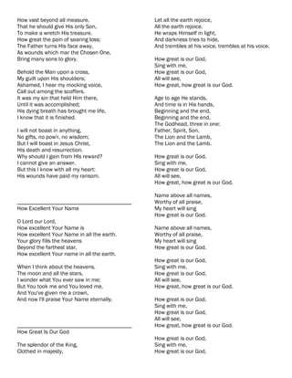 How vast beyond all measure,                Let all the earth rejoice,
That he should give His only Son,           All the earth rejoice.
To make a wretch His treasure.              He wraps Himself in light,
How great the pain of searing loss;         And darkness tries to hide,
The Father turns His face away,             And trembles at his voice, trembles at his voice.
As wounds which mar the Chosen One,
Bring many sons to glory.                   How great is our God,
                                            Sing with me,
Behold the Man upon a cross,                How great is our God,
My guilt upon His shoulders;                All will see,
Ashamed, I hear my mocking voice,           How great, how great is our God.
Call out among the scoffers.
It was my sin that held Him there,          Age to age He stands,
Until it was accomplished;                  And time is in His hands,
His dying breath has brought me life,       Beginning and the end,
I know that it is finished.                 Beginning and the end.
                                            The Godhead, three in one:
I will not boast in anything,               Father, Spirit, Son,
No gifts, no pow'r, no wisdom;              The Lion and the Lamb,
But I will boast in Jesus Christ,           The Lion and the Lamb.
His death and resurrection.
Why should I gain from HIs reward?          How great is our God,
I cannot give an answer.                    Sing with me,
But this I know with all my heart:          How great is our God,
His wounds have paid my ransom.             All will see,
                                            How great, how great is our God.

                                            Name above all names,
________________________________________    Worthy of all praise,
How Excellent Your Name                     My heart will sing
                                            How great is our God.
O Lord our Lord,
How excellent Your Name is                  Name above all names,
How excellent Your Name in all the earth.   Worthy of all praise,
Your glory fills the heavens                My heart will sing
Beyond the farthest star,                   How great is our God.
How excellent Your name in all the earth.
                                            How great is our God,
When I think about the heavens,             Sing with me,
The moon and all the stars,                 How great is our God,
I wonder what You ever saw in me;           All will see,
But You took me and You loved me,           How great, how great is our God.
And You've given me a crown,
And now I'll praise Your Name eternally.    How great is our God,
                                            Sing with me,
                                            How great is our God,
                                            All will see,
________________________________________    How great, how great is our God.
How Great Is Our God
                                            How great is our God,
The splendor of the King,                   Sing with me,
Clothed in majesty,                         How great is our God,
 