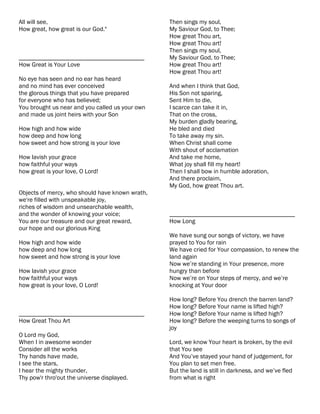 All will see,                                    Then sings my soul,
How great, how great is our God."                My Saviour God, to Thee;
                                                 How great Thou art,
                                                 How great Thou art!
                                                 Then sings my soul,
________________________________________         My Saviour God, to Thee;
How Great is Your Love                           How great Thou art!
                                                 How great Thou art!
No eye has seen and no ear has heard
and no mind has ever conceived                   And when I think that God,
the glorous things that you have prepared        His Son not sparing,
for everyone who has believed;                   Sent Him to die,
You brought us near and you called us your own   I scarce can take it in,
and made us joint heirs with your Son            That on the cross,
                                                 My burden gladly bearing,
How high and how wide                            He bled and died
how deep and how long                            To take away my sin.
how sweet and how strong is your love            When Christ shall come
                                                 With shout of acclamation
How lavish your grace                            And take me home,
how faithful your ways                           What joy shall fill my heart!
how great is your love, O Lord!                  Then I shall bow in humble adoration,
                                                 And there proclaim,
                                                 My God, how great Thou art.
Objects of mercy, who should have known wrath,
we're filled with unspeakable joy,
riches of wisdom and unsearchable wealth,
and the wonder of knowing your voice;            ________________________________________
You are our treasure and our great reward,       How Long
our hope and our glorious King
                                                 We have sung our songs of victory, we have
How high and how wide                            prayed to You for rain
how deep and how long                            We have cried for Your compassion, to renew the
how sweet and how strong is your love            land again
                                                 Now we’re standing in Your presence, more
How lavish your grace                            hungry than before
how faithful your ways                           Now we’re on Your steps of mercy, and we’re
how great is your love, O Lord!                  knocking at Your door

                                                 How long? Before You drench the barren land?
                                                 How long? Before Your name is lifted high?
________________________________________         How long? Before Your name is lifted high?
How Great Thou Art                               How long? Before the weeping turns to songs of
                                                 joy
O Lord my God,
When I in awesome wonder                         Lord, we know Your heart is broken, by the evil
Consider all the works                           that You see
Thy hands have made,                             And You’ve stayed your hand of judgement, for
I see the stars,                                 You plan to set men free.
I hear the mighty thunder,                       But the land is still in darkness, and we’ve fled
Thy pow'r thro'out the universe displayed.       from what is right
 