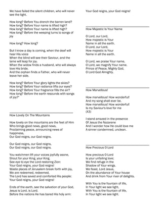 We have failed the silent children, who will never   Your God reigns, your God reigns!
see the light.

How long? Before You drench the barren land?
How long? Before Your name is lifted high?           ________________________________________
How long? Before Your name is lifted high?           How Majestic Is Your Name
How long? Before the weeping turns to songs of
joy                                                  O Lord, our Lord,
                                                     How majestic is Your
How long? How long?                                  Name in all the earth.
                                                     O Lord, our Lord,
But I know a day is coming, when the deaf will       How majestic is Your
hear His voice                                       Name in all the earth.
When the blind will see their Saviour, and the
lame will leap for joy.                              O Lord, we praise Your name,
When the widow finds a husband, who will always      O Lord, we magnify Your name.
love His bride.                                      Prince of Peace, Mighty God,
And the orphan finds a Father, who will never        O Lord God Almighty.
leave her side.

How long? Before Your glory lights the skies?
How long? Before Your radiance lifts our eyes?       ________________________________________
How long? Before Your fragrance fills the air?       How Marvellous!
How long? Before the earth resounds with songs
of joy?"                                             How marvellous! How wonderful!
                                                     And my song shall ever be.
                                                     How marvellous! How wonderful!
                                                     Is my Saviour's love for me
________________________________________             (X3)
How Lovely On The Mountains
                                                     I stand amazed in the presence
How lovely on the mountains are the feet of Him      Of Jesus the Nazarene
Who brings good news, good news,                     And I wonder how He could love me
Proclaiming peace, announcing news of                A sinner condemned, unclean.
happiness,
Our God reigns, our God reigns.

Our God reigns, our God reigns,                      ________________________________________
Our God reigns, our God reigns.                      How Precious O Lord

You watchmen lift your voices joyfully asone,        How precious O Lord
Shout for your King, your King.                      Is your unfailing love;
See eye to eye the Lord restoring Zion:              We find refuge in the
Your God reigns, your God reigns!                    Shadow of Your wings.
Waste places of Jerusalem break forth with joy,      We feast, Lord Jesus,
We are redeemed, redeemed.                           On the abundance of Your house
The Lord has saved and comforted His people:         And drink from Your river of delights.
Your God reigns, your God reigns!
                                                     With You is the fountain of life,
Ends of the earth, see the salvation of your God,    In Your light we see light,
Jesus is Lord, is Lord.                              With You is the fountain of life,
Before the nations He has bared His holy arm:        In Your light we see light.
 