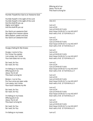 Offering all of me
                                           Jesus, You're all
                                           This heart is living for
________________________________________
Humble Thyself/Our God is an Awesome God

Humble thyself in the sight of the Lord    ________________________________________
Humble thyself in the sight of the Lord    I Am A C
And He shall lift you up
Higher and higher                          I am a C
And He shall lift you up                   I am a C-H
                                           I am a C-H-R-I-S-T-I-A-N
Our God is an awesome God                  And I have C-H-R-I-S-T in my H-E-A-R-T
He reigns from heaven above                And I will L-I-V-E E-T-E-R-N-A-L-L-Y
With wisdom, power and love
Our God is an awesome God                  I am a C
                                           I am a C-H
                                           I am a C-H-R-I-S-T-I-A-N
                                           And I have C-H-R-I-S-T in my H-E-A-R-T
________________________________________   And I will L-I-V-E E-T-E-R-N-A-L-L-Y
Hungry (Falling On My Knees)
                                           I am a C
Hungry, I come to You,                     I am a C-H
For I know You satisfy                     I am a C-H-R-I-S-T-I-A-N
I am empty, but I know                     And I have C-H-R-I-S-T in my H-E-A-R-T
Your love does not run dry                 And I will L-I-V-E E-T-E-R-N-A-L-L-Y

So I wait, for You                         I am a C
So I wait, for You                         I am a C-H
                                           I am a C-H-R-I-S-T-I-A-N
I'm falling on my knees                    And I have C-H-R-I-S-T in my H-E-A-R-T
Offering all of me                         And I will L-I-V-E E-T-E-R-N-A-L-L-Y
Jesus, You're all
This heart is living for                   I am a C
                                           I am a C-H
Broken, I run to You,                      I am a C-H-R-I-S-T-I-A-N
For Your arms are open wide                And I have C-H-R-I-S-T in my H-E-A-R-T
I am weary, but I know                     And I will L-I-V-E E-T-E-R-N-A-L-L-Y
Your touch restores my life
                                           I am a C
So I wait, for You                         I am a C-H
So I wait, for You                         I am a C-H-R-I-S-T-I-A-N
                                           And I have C-H-R-I-S-T in my H-E-A-R-T
I'm falling on my knees                    And I will L-I-V-E E-T-E-R-N-A-L-L-Y
Offering all of me
Jesus, You're all                          I am a C
This heart is living for                   I am a C-H
                                           I am a C-H-R-I-S-T-I-A-N
So I wait, for You                         And I have C-H-R-I-S-T in my H-E-A-R-T
So I wait, for You                         And I will L-I-V-E E-T-E-R-N-A-L-L-Y

I'm falling on my knees                    I am a C
 