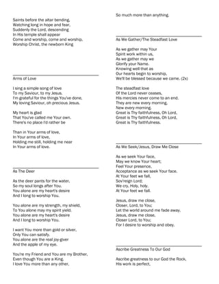 So much more than anything.
Saints before the altar bending,
Watching long in hope and fear,
Suddenly the Lord, descending
In His temple shall appear                 ________________________________________
Come and worship, come and worship,        As We Gather/The Steadfast Love
Worship Christ, the newborn King
                                           As we gather may Your
                                           Spirit work within us,
                                           As we gather may we
                                           Glorify your Name.
                                           Knowing well that as
________________________________________   Our hearts begin to worship,
Arms of Love                               We'll be blessed because we came. (2x)

I sing a simple song of love               The steadfast love
To my Saviour, to my Jesus.                Of the Lord never ceases,
I'm grateful for the things You've done,   His mercies never come to an end.
My loving Saviour, oh precious Jesus.      They are new every morning,
                                           New every morning.
My heart is glad                           Great is Thy faithfulness, Oh Lord,
That You've called me Your own.            Great is Thy faithfulness, Oh Lord,
There's no place I'd rather be             Great is Thy faithfulness.

Than in Your arms of love,
In Your arms of love,
Holding me still, holding me near          ________________________________________
In Your arms of love.                      As We Seek/Jesus, Draw Me Close

                                           As we seek Your face,
                                           May we know Your heart;
________________________________________   Feel Your presence,
As The Deer                                Acceptance as we seek Your face.
                                           At Your feet we fall,
As the deer pants for the water,           Sov'reign Lord;
So my soul longs after You.                We cry, Holy, holy.
You alone are my heart's desire            At Your feet we fall.
And I long to worship You.
                                           Jesus, draw me close,
You alone are my strength, my shield,      Closer, Lord, to You;
To You alone may my spirit yield.          Let the world around me fade away.
You alone are my heart's desire            Jesus, draw me close,
And I long to worship You.                 Closer Lord, to You;
                                           For I desire to worship and obey.
I want You more than gold or silver,
Only You can satisfy.
You alone are the real joy-giver
And the apple of my eye.                   ________________________________________
                                           Ascribe Greatness To Our God
You're my Friend and You are my Brother,
Even though You are a King.                Ascribe greatness to our God the Rock,
I love You more than any other,            His work is perfect,
 
