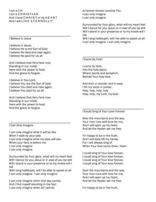 I am a C-H                                               Is forever forever worship You
I am a C-H-R-I-S-T-I-A-N                                 I can only imagine
And I have C-H-R-I-S-T in my H-E-A-R-T                   I can only imagine
And I will L-I-V-E E-T-E-R-N-A-L-L-Y"
                                                         Surrounded by Your glory, what will my heart feel
                                                         Will I dance for you Jesus or in awe of you be still
                                                         Will I stand in your presence or to my knees will I
________________________________________                 fall
I Believe In Jesus                                       Will I sing hallelujah, will I be able to speak at all
                                                         I can only imagine I can only imagine
I believe in Jesus,
I believe He is the Son of God;
I believe He died and rose again,
I believe He paid for us all                             ________________________________________
                                                         I Come By Faith
And I believe that He's here now
Standing in our midst:                                   I come by faith,
Here with the power to heal,                             Into the holy place,
And the grace to forgive.                                Where saints and seraphim,
                                                         Behold Your holy face.
I believe in You Lord,
I believe You are the Son of God;                        And then in wonder and in awe,
I believe You died and rose again,                       I lift my voice in praise,
I believe You paid for us all                            Holy, holy, holy, holy
                                                         Holy, holy, my Lord, my God.
And I believe that He's here now
Standing in our midst:
Here with the power to heal,
And the grace to forgive.                                ________________________________________
                                                         I Could Sing of Your Love Forever

                                                         Over the mountains and the sea,
________________________________________                 Your river runs with love for me,
I Can Only Imagine                                       And I will open up my heart,
                                                         And let the Healer set me free.
I can only imagine what it will be like
When I walk by your side                                 I'm happy to be in the truth,
I can only imagine what my eyes will see                 And I will daily lift my hands.
When your face is before me                              For I will always sing of
I can only imagine                                       When Your love came down, Yeah.
I can only imagine
                                                         I could sing of Your love forever,
Surrounded by Your glory, what will my heart feel        I could sing of Your love forever.
Will I dance for you Jesus or in awe of you be still     I could sing of Your love forever,
Will I stand in your presence or to my knees will I      I could sing of Your love forever.
fall
Will I sing hallelujah, will I be able to speak at all   Over the mountains and the sea,
I can only imagine I can only imagine                    Your river runs with love for me,
                                                         And I will open up my heart,
I can only imagine when that day comes                   And let the Healer set me free.
And I find myself standing in the Son
I can only imagine when all I will do                    I'm happy to be in the truth,
 