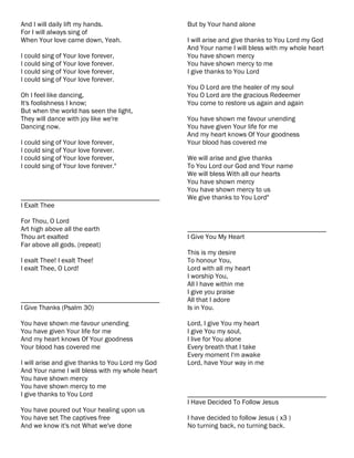 And I will daily lift my hands.                   But by Your hand alone
For I will always sing of
When Your love came down, Yeah.                   I will arise and give thanks to You Lord my God
                                                  And Your name I will bless with my whole heart
I could sing of Your love forever,                You have shown mercy
I could sing of Your love forever.                You have shown mercy to me
I could sing of Your love forever,                I give thanks to You Lord
I could sing of Your love forever.
                                                  You O Lord are the healer of my soul
Oh I feel like dancing,                           You O Lord are the gracious Redeemer
It's foolishness I know;                          You come to restore us again and again
But when the world has seen the light,
They will dance with joy like we're               You have shown me favour unending
Dancing now.                                      You have given Your life for me
                                                  And my heart knows Of Your goodness
I could sing of Your love forever,                Your blood has covered me
I could sing of Your love forever.
I could sing of Your love forever,                We will arise and give thanks
I could sing of Your love forever."               To You Lord our God and Your name
                                                  We will bless With all our hearts
                                                  You have shown mercy
                                                  You have shown mercy to us
________________________________________          We give thanks to You Lord"
I Exalt Thee

For Thou, O Lord
Art high above all the earth                      ________________________________________
Thou art exalted                                  I Give You My Heart
Far above all gods. (repeat)
                                                  This is my desire
I exalt Thee! I exalt Thee!                       To honour You,
I exalt Thee, O Lord!                             Lord with all my heart
                                                  I worship You,
                                                  All I have within me
                                                  I give you praise
________________________________________          All that I adore
I Give Thanks (Psalm 30)                          Is in You.

You have shown me favour unending                 Lord, I give You my heart
You have given Your life for me                   I give You my soul,
And my heart knows Of Your goodness               I live for You alone
Your blood has covered me                         Every breath that I take
                                                  Every moment I'm awake
I will arise and give thanks to You Lord my God   Lord, have Your way in me
And Your name I will bless with my whole heart
You have shown mercy
You have shown mercy to me
I give thanks to You Lord                         ________________________________________
                                                  I Have Decided To Follow Jesus
You have poured out Your healing upon us
You have set The captives free                    I have decided to follow Jesus ( x3 )
And we know it's not What we've done              No turning back, no turning back.
 