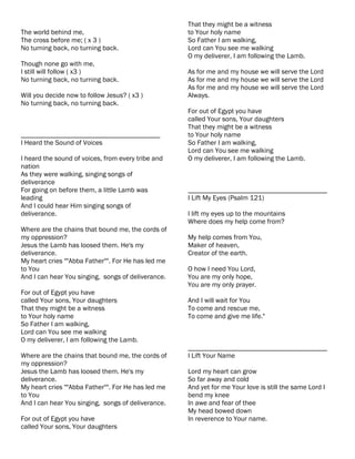 That they might be a witness
The world behind me,                                to Your holy name
The cross before me; ( x 3 )                        So Father I am walking,
No turning back, no turning back.                   Lord can You see me walking
                                                    O my deliverer, I am following the Lamb.
Though none go with me,
I still will follow ( x3 )                          As for me and my house we will serve the Lord
No turning back, no turning back.                   As for me and my house we will serve the Lord
                                                    As for me and my house we will serve the Lord
Will you decide now to follow Jesus? ( x3 )         Always.
No turning back, no turning back.
                                                    For out of Egypt you have
                                                    called Your sons, Your daughters
                                                    That they might be a witness
________________________________________            to Your holy name
I Heard the Sound of Voices                         So Father I am walking,
                                                    Lord can You see me walking
I heard the sound of voices, from every tribe and   O my deliverer, I am following the Lamb.
nation
As they were walking, singing songs of
deliverance
For going on before them, a little Lamb was         ________________________________________
leading                                             I Lift My Eyes (Psalm 121)
And I could hear Him singing songs of
deliverance.                                        I lift my eyes up to the mountains
                                                    Where does my help come from?
Where are the chains that bound me, the cords of
my oppression?                                      My help comes from You,
Jesus the Lamb has loosed them. He's my             Maker of heaven,
deliverance.                                        Creator of the earth.
My heart cries ""Abba Father"". For He has led me
to You                                              O how I need You Lord,
And I can hear You singing, songs of deliverance.   You are my only hope,
                                                    You are my only prayer.
For out of Egypt you have
called Your sons, Your daughters                    And I will wait for You
That they might be a witness                        To come and rescue me,
to Your holy name                                   To come and give me life."
So Father I am walking,
Lord can You see me walking
O my deliverer, I am following the Lamb.
                                                    ________________________________________
Where are the chains that bound me, the cords of    I Lift Your Name
my oppression?
Jesus the Lamb has loosed them. He's my             Lord my heart can grow
deliverance.                                        So far away and cold
My heart cries ""Abba Father"". For He has led me   And yet for me Your love is still the same Lord I
to You                                              bend my knee
And I can hear You singing, songs of deliverance.   In awe and fear of thee
                                                    My head bowed down
For out of Egypt you have                           In reverence to Your name.
called Your sons, Your daughters
 