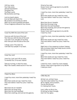 I lift Your name                                  I'll be by Your side
Your holy name,                                   Cause I never want to go back to my old life
Jehovah God Elohim                                I need You more
The great I Am,
The Risen Lamb,                                   I need You more, more than yesterday I need You
My Comforter and King.                            Lord
                                                  More than words can say I need You more
Lord my heart's desire                            Than ever before I need You Lord, I need You
Is to be filled with Spirit Fire                  Lord
My purpose is to worship you alone
Open up my soul to worship and adore              More than the air I breathe
To be a fragrance offered to Your throne.         More than the song I sing
                                                  More than the next heartbeat
                                                  More than anything, and Lord as time goes by
                                                  I'll be by Your side
________________________________________          Cause I never want to go back to my old life
I Love You With the Love of the Lord              I need You more

I love you with the love of the Lord              I need You more, more than yesterday I need You
Yes I love you with the love of the Lord          Lord
I can see in you, the glory of my King            More than words can say I need You more
And I love you with the love of the Lord          Than ever before I need You Lord, I need You
                                                  Lord
I will go, Lord, if You lead me.
I will hold Your people in my heart.              Right here in Your presence is where I belong
                                                  Now my broken heart has finally found a home
                                                  And I'll never be alone

________________________________________          I need You more, more than yesterday I need You
I Love You, Lord                                  Lord
                                                  More than words can say I need You more
I love You, Lord, and I lift my voice             Than ever before I need You Lord, I need You
To worship You, O my soul, rejoice!               Lord

Take joy my King, in what You hear;               I need You more, I need You more (repeat)
May it be a sweet, sweet sound in Your ear.       'Cause I never want to go back to my old life
                                                  I need you more."


________________________________________
I Need You More                                   ________________________________________
                                                  I Offer My Life
I need You more, more than yesterday I need You
Lord                                              All that I am, all that I have,
More than words can say I need You more           I lay them down before You, O Lord;
Than ever before I need You Lord, I need You      All my regrets, all my acclaim,
Lord                                              The joy and the pain,
                                                  I'm making them Yours.
More than the air I breathe
More than the song I sing                         Lord, I offer my life to You,
More than the next heartbeat                      Ev'rything I've been through,
More than anything, and Lord as time goes by      Use it for Your glory;
 