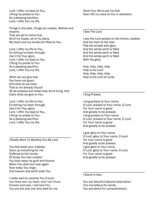Lord, I offer my days to You,                       Gave Your life to set me free
Lifting my praise to You                            Now I lift my voice to You in adoration.
As a pleasing sacrifice.
Lord, I offer You my life.

Things in the past, things yet unseen, Wishes and   ________________________________________
dreams                                              I See The Lord
That are yet to come true;
All of my hopes, all of my plans,                   I see the Lord seated on the throne, exalted
My heart and my hands are lifted to You.            And the train of His robe
                                                    Fills the temple with glory
Lord, I offer my life to You,                       And the whole earth is filled
Ev'rything I've been through,                       And the whole earth is filled
Use it for Your glory;                              And the whole earth is filled
Lord, I offer my days to You,                       With His glory
Lifting my praise to You
As a pleasing sacrifice.                            Holy, Holy, Holy, Holy
Lord, I offer You my life.                          Holy is the Lord
                                                    Holy, Holy, Holy, Holy
What can we give that                               Holy is the Lord of Lords
You have not given;
And what do we have
That is not already Yours?
All we possess are these lives we're living, And    ________________________________________
that's what we give to You.                         I Sing Praises

Lord, I offer my life to You,                       I sing praises to Your name,
Ev'rything I've been through,                       O Lord, praises to Your name, O Lord.
Use it for Your glory;                              For Your name is great
Lord, I offer my days to You,                       And greatly to be praised.
Lifting my praise to You                            I sing praises to Your name,
As a pleasing sacrifice.                            O Lord, praises to Your name, O Lord.
Lord, I offer You my life.                          For Your name is great
                                                    And greatly to be praised.

                                                    I give glory to Your name,
________________________________________            O Lord, glory to Your name, O Lord.
I Really Want To Worship You My Lord                For Your name is great
                                                    And greatly to be praised.
You laid aside your majesty;                        I give glory to Your name,
Gave up everything for me                           O Lord, glory to Your name, O Lord.
Suffered at the hands;                              For Your name is great
Of those You had created                            And greatly to be praised.
You took away my guilt and shame;
When You died and rose again
Now today You reign;
And heaven and earth exalt You                      ________________________________________
                                                    I Stand In Awe
I really want to worship You O Lord
You have won my heart, and I am Yours               You are beautiful beyond description,
Forever and ever, I will love You                   Too marvellous for words,
You are the only one who died for me                Too wonderful for comprehension,
 
