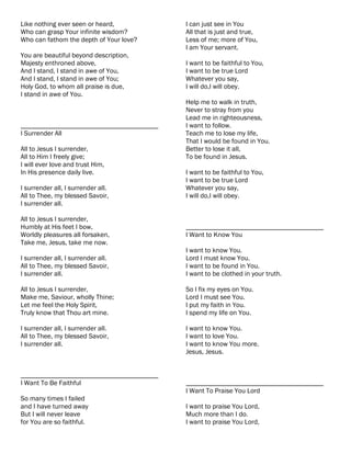 Like nothing ever seen or heard,           I can just see in You
Who can grasp Your infinite wisdom?        All that is just and true,
Who can fathom the depth of Your love?     Less of me; more of You,
                                           I am Your servant.
You are beautiful beyond description,
Majesty enthroned above,                   I want to be faithful to You,
And I stand, I stand in awe of You,        I want to be true Lord
And I stand, I stand in awe of You;        Whatever you say,
Holy God, to whom all praise is due,       I will do,I will obey.
I stand in awe of You.
                                           Help me to walk in truth,
                                           Never to stray from you
                                           Lead me in righteousness,
________________________________________   I want to follow.
I Surrender All                            Teach me to lose my life,
                                           That I would be found in You.
All to Jesus I surrender,                  Better to lose it all,
All to Him I freely give;                  To be found in Jesus.
I will ever love and trust Him,
In His presence daily live.                I want to be faithful to You,
                                           I want to be true Lord
I surrender all, I surrender all.          Whatever you say,
All to Thee, my blessed Savoir,            I will do,I will obey.
I surrender all.

All to Jesus I surrender,
Humbly at His feet I bow,                  ________________________________________
Worldly pleasures all forsaken,            I Want to Know You
Take me, Jesus, take me now.
                                           I want to know You.
I surrender all, I surrender all.          Lord I must know You.
All to Thee, my blessed Savoir,            I want to be found in You.
I surrender all.                           I want to be clothed in your truth.

All to Jesus I surrender,                  So I fix my eyes on You.
Make me, Saviour, wholly Thine;            Lord I must see You.
Let me feel the Holy Spirit,               I put my faith in You.
Truly know that Thou art mine.             I spend my life on You.

I surrender all, I surrender all.          I want to know You.
All to Thee, my blessed Savoir,            I want to love You.
I surrender all.                           I want to know You more.
                                           Jesus, Jesus.


________________________________________
I Want To Be Faithful                      ________________________________________
                                           I Want To Praise You Lord
So many times I failed
and I have turned away                     I want to praise You Lord,
But I will never leave                     Much more than I do.
for You are so faithful.                   I want to praise You Lord,
 