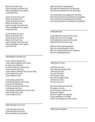 Much more than I do.                       (Who is worthy to be praised.)
Learn to seek Your face and                So shall I be saved from my enemies.
The knowledge of Your grace,               (So shall I be saved from my enemies.)
I will praise You.
                                           The Lord liveth and blessed be the Rock
I want to know You Lord,                   And may the God of my salvation be exalted.
Much more than I do.                       The Lord liveth and blessed be the Rock
I want to know You Lord,                   And may the God of my salvation be exalted.
Much more than I do.
Learn to seek Your face and
The knowledge of Your grace,
I will know You.                           ________________________________________
                                           I Will Celebrate
I want to love You Lord,
Much more than I do.                       I will celebrate, sing unto the Lord;
I want to love You Lord,                   Sing to the Lord a new song.
Much more than I do.                       I will celebrate, sing unto the Lord;
Learn to seek Your face and                Sing to the Lord a new song.
The knowledge of Your grace,
I will love You.                           With my heart rejoicing within,
                                           With my mind focused on Him;
                                           With my hands raised to the heavens,
                                           All I am, worshipping Him.
________________________________________
I Was Made To Praise You

I was made to praise You.                  ________________________________________
I was made to glorify Your name.           I Will Come To You
In every circumstance,
To find a chance to thank You.             I will come to You,
I was made to love You.                    You have the words of life,
I was made to worship You at Your feet.    I will come to You,
And to obey You Lord.                      You are the door;
I was made for You.                        I will come to You,
                                           You are the Light of life,
I will always praise You.                  I will come to You,
I will always glorify Your name.           For you are Lord.
In every circumstance,
I'll find a chance to thank You.           You have laid down Your life
I will always love You.                    To forgive my sins,
I will always worship You at Your feet.    You've made a way for me
And I'll obey You, Lord.                   To be born again;
I was made for You.                        By Your stripes I am healed,
                                           In your presence I'm filled,
                                           I hear You calling and now I come.

________________________________________
I Will Call Upon The Lord
                                           ________________________________________
I will call upon the Lord                  I Will Enter His Gates
(I will call upon the Lord.)
Who is worthy to be praised.
 