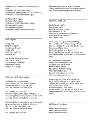 I will enter His gates with thanksgiving in my       Flow like mighty waters, again and again
heart,                                               Sweep away the darkness, burn away the chaff
I will enter His courts with praise;                 And let a flame burn to glorify Your name"
I will say this is the day that the Lord has made,
I will rejoice for He has made me glad.

He has made me glad,                                 ________________________________________
He has made me glad,                                 I Will Offer Up My Life
I will rejoice for He has made me glad.
He has made me glad,                                 I will offer up my life
He has made me glad,                                 In spirit and truth,
I will rejoice for He has made me glad.              Pouring out the oil of love
                                                     As my worship to You.
                                                     In surrender I must give my every part;
                                                     Lord, receive the sacrifice
________________________________________             Of a broken heart.
I Will Magnify
                                                     Jesus, what can I give, what can I bring
I will (I will)                                      To so faithful a friend, to so loving a King?
Magnify (magnify)                                    Saviour, what can be said, what can be sung
Your Name, O Lord                                    As a praise of Your name
I will (I will)                                      For the things You have done?
Exalt You (exalt You)                                Oh, my words could not tell, not even in part,
Forevermore.                                         Of the debt of love that is owed by this thankful
                                                     heart.
For You are the King of Kings
And Lord of Lords                                    You deserve my every breath
And You reign in majesty;                            For You've paid the great cost;
Omnipotent Father,                                   Giving up Your life to death,
Creator of all things.                               Even death on a cross.
                                                     You took all my shame away,
                                                     There defeated my sin,
                                                     Opened up the gates of heaven,
________________________________________             And have beckoned me in.
I Will Never Be The Same Again
                                                     Jesus, what can I give, what can I bring
I will never be the same again                       To so faithful a friend, to so loving a King?
I can never return, I've closed the door             Saviour, what can be said, what can be sung
I will walk the path, I'll run the race              As a praise of Your name
And I will never be the same again                   For the things You have done?
                                                     Oh, my words could not tell, not even in part,
Fall Like fire, soak like rain                       Of the debt of love that is owed by this thankful
Flow like mighty waters, again and again             heart.
Sweep away the darkness, burn away the chaff
And let a flame burn to glorify Your name

There are higher heights, there are deeper seas      ________________________________________
Whatever You need to do Lord, do in me               I Will Praise Your Name
The glory of the Lord, fills my life
And I will never be the same again                   I will praise Your name
                                                     I will praise Your name
Fall Like fire, soak like rain                       I will praise Your name
 