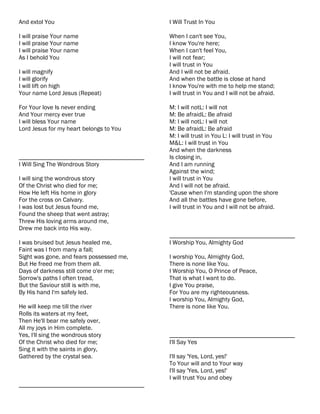 And extol You                              I Will Trust In You

I will praise Your name                    When I can't see You,
I will praise Your name                    I know You're here;
I will praise Your name                    When I can't feel You,
As I behold You                            I will not fear;
                                           I will trust in You
I will magnify                             And I will not be afraid.
I will glorify                             And when the battle is close at hand
I will lift on high                        I know You're with me to help me stand;
Your name Lord Jesus (Repeat)              I will trust in You and I will not be afraid.

For Your love Is never ending              M: I will notL: I will not
And Your mercy ever true                   M: Be afraidL: Be afraid
I will bless Your name                     M: I will notL: I will not
Lord Jesus for my heart belongs to You     M: Be afraidL: Be afraid
                                           M: I will trust in You L: I will trust in You
                                           M&L: I will trust in You
                                           And when the darkness
________________________________________   Is closing in,
I Will Sing The Wondrous Story             And I am running
                                           Against the wind;
I will sing the wondrous story             I will trust in You
Of the Christ who died for me;             And I will not be afraid.
How He left His home in glory              'Cause when I'm standing upon the shore
For the cross on Calvary.                  And all the battles have gone before,
I was lost but Jesus found me,             I will trust in You and I will not be afraid.
Found the sheep that went astray;
Threw His loving arms around me,
Drew me back into His way.
                                           ________________________________________
I was bruised but Jesus healed me,         I Worship You, Almighty God
Faint was I from many a fall;
Sight was gone, and fears possessed me,    I worship You, Almighty God,
But He freed me from them all.             There is none like You.
Days of darkness still come o'er me;       I Worship You, O Prince of Peace,
Sorrow's paths I often tread,              That is what I want to do.
But the Saviour still is with me,          I give You praise,
By His hand I'm safely led.                For You are my righteousness.
                                           I worship You, Almighty God,
He will keep me till the river             There is none like You.
Rolls its waters at my feet,
Then He'll bear me safely over,
All my joys in Him complete.
Yes, I'll sing the wondrous story          ________________________________________
Of the Christ who died for me;             I'll Say Yes
Sing it with the saints in glory,
Gathered by the crystal sea.               I'll say 'Yes, Lord, yes!'
                                           To Your will and to Your way
                                           I'll say 'Yes, Lord, yes!'
                                           I will trust You and obey
________________________________________
 